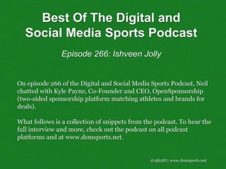 @njh287; www.dsmsports.net
On episode 266 of the Digital and Social Media Sports Podcast, Neil
chatted with Kyle Payne, Co-Founder and CEO, OpenSponsorship
(two-sided sponsorship platform matching athletes and brands for
deals).
What follows is a collection of snippets from the podcast. To hear the
full interview and more, check out the podcast on all podcast
platforms and at www.dsmsports.net.
Best Of The Digital and
Social Media Sports Podcast
Episode 266: Ishveen Jolly
 