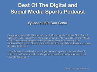 @njh287; www.dsmsports.net
On episode 269 of the Digital and Social Media Sports Podcast, Neil chatted
with Dan Gadd, Senior Vice President, Growth for the Atlanta Dream WNBA
Club. He discusses insights and experiences from his career with the
Jacksonville Jaguars, Chicago Bears, Taylor Strategy, Atlanta Falcons, and now
the Atlanta Dream.
What follows is a collection of snippets from the podcast. To hear the full
interview and more, check out the podcast on all podcast platforms and at
www.dsmsports.net.
Best Of The Digital and
Social Media Sports Podcast
Episode 269: Dan Gadd
 