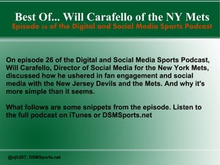 Best Of... Will Carafello of the NY Mets
Episode 26 of the Digital and Social Media Sports Podcast
On episode 26 of the Digital and Social Media Sports Podcast,
Will Carafello, Director of Social Media for the New York Mets,
discussed how he ushered in fan engagement and social
media with the New Jersey Devils and the Mets. And why it's
more simple than it seems.
What follows are some snippets from the episode. Listen to
the full podcast on iTunes or DSMSports.net
@njh287; DSMSports.net
 