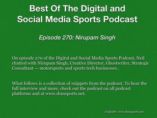 @njh287; www.dsmsports.net
On episode 270 of the Digital and Social Media Sports Podcast, Neil
chatted with Nirupam Singh, Creative Director, Ghostwriter, Strategic
Consultant — motorsports and sports tech businesses..
What follows is a collection of snippets from the podcast. To hear the
full interview and more, check out the podcast on all podcast
platforms and at www.dsmsports.net.
Best Of The Digital and
Social Media Sports Podcast
Episode 270: Nirupam Singh
 