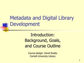 Metadata and Digital Library
Development
Introduction:
Background, Goals,
and Course Outline
Course design: David Ruddy
Cornell University Library
1
 
