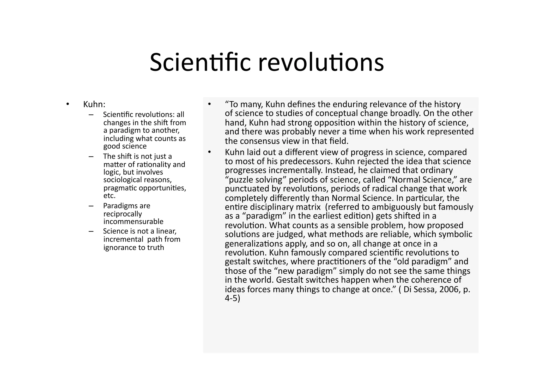 Scien4ﬁc revolu4ons 
•    Kuhn:                             •    “To many, Kuhn deﬁnes the enduring relevance of the history 
      –    Scien4ﬁc revolu4ons: all         of science to studies of conceptual change broadly. On the other 
           changes in the shin from         hand, Kuhn had strong opposi4on within the history of science, 
           a paradigm to another,           and there was probably never a 4me when his work represented 
           including what counts as         the consensus view in that ﬁeld. 
           good science 
      –    The shin is not just a      •    Kuhn laid out a diﬀerent view of progress in science, compared 
           maJer of ra4onality and          to most of his predecessors. Kuhn rejected the idea that science 
           logic, but involves              progresses incrementally. Instead, he claimed that ordinary 
           sociological reasons,            “puzzle solving” periods of science, called “Normal Science,” are 
           pragma4c opportuni4es,           punctuated by revolu4ons, periods of radical change that work 
           etc.                             completely diﬀerently than Normal Science. In par4cular, the 
      –    Paradigms are                    en4re disciplinary matrix  (referred to ambiguously but famously 
           reciprocally                     as a “paradigm” in the earliest edi4on) gets shined in a 
           incommensurable 
                                            revolu4on. What counts as a sensible problem, how proposed 
      –    Science is not a linear,         solu4ons are judged, what methods are reliable, which symbolic 
           incremental  path from 
           ignorance to truth               generaliza4ons apply, and so on, all change at once in a 
                                            revolu4on. Kuhn famously compared scien4ﬁc revolu4ons to 
                                            gestalt switches, where prac44oners of the “old paradigm” and 
                                            those of the “new paradigm” simply do not see the same things 
                                            in the world. Gestalt switches happen when the coherence of 
                                            ideas forces many things to change at once.” ( Di Sessa, 2006, p. 
                                            4‐5) 
 
