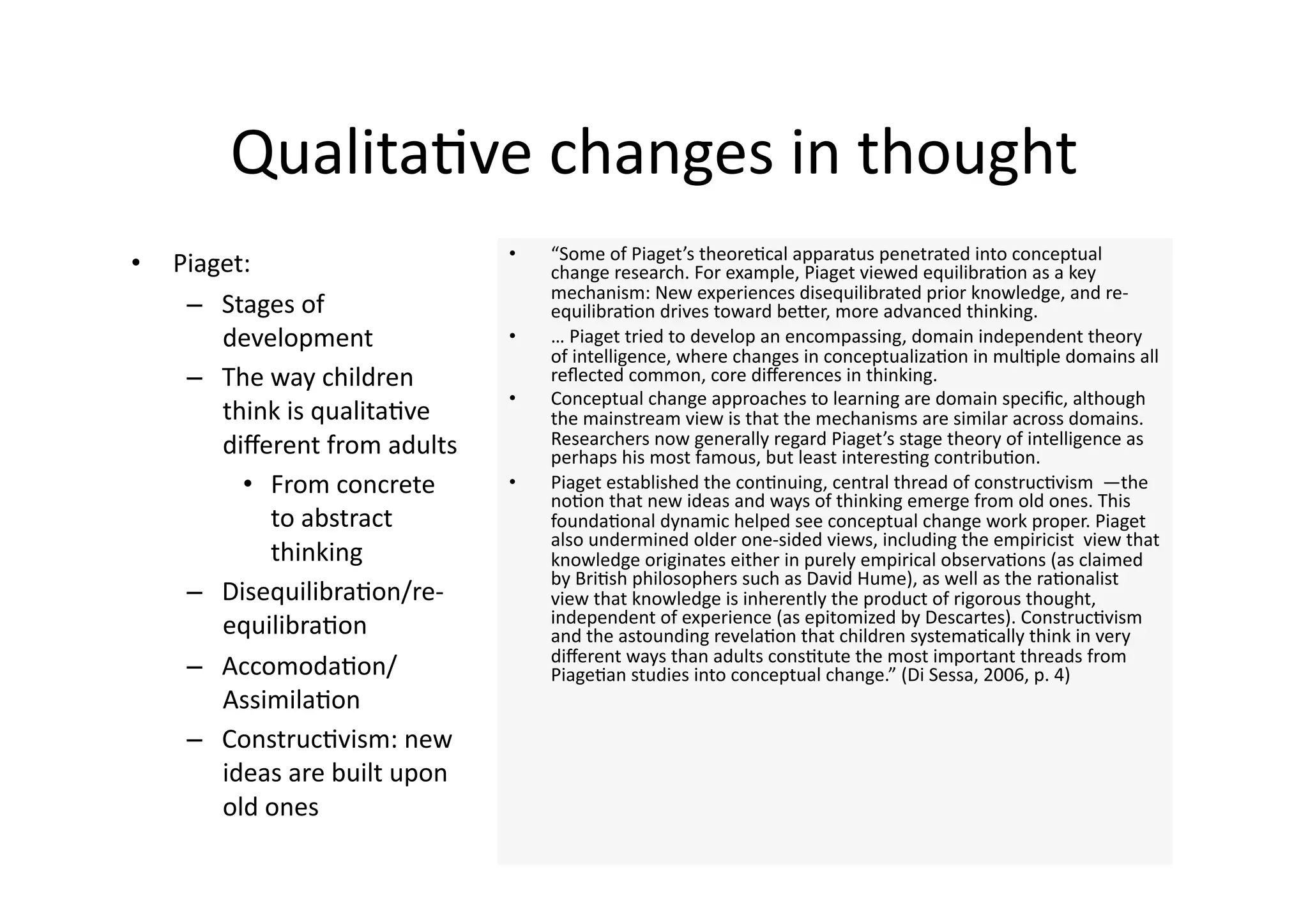 Qualita4ve changes in thought 
                                 •    “Some of Piaget’s theore4cal apparatus penetrated into conceptual 
•    Piaget:                          change research. For example, Piaget viewed equilibra4on as a key 
                                      mechanism: New experiences disequilibrated prior knowledge, and re‐
      –  Stages of                    equilibra4on drives toward beJer, more advanced thinking.  
         development             •    … Piaget tried to develop an encompassing, domain independent theory 
                                      of intelligence, where changes in conceptualiza4on in mul4ple domains all 
      –  The way children             reﬂected common, core diﬀerences in thinking.  
                                 •    Conceptual change approaches to learning are domain speciﬁc, although 
         think is qualita4ve          the mainstream view is that the mechanisms are similar across domains. 
         diﬀerent from adults         Researchers now generally regard Piaget’s stage theory of intelligence as 
                                      perhaps his most famous, but least interes4ng contribu4on.  
           •  From concrete      •    Piaget established the con4nuing, central thread of construc4vism  —the 
                                      no4on that new ideas and ways of thinking emerge from old ones. This 
              to abstract             founda4onal dynamic helped see conceptual change work proper. Piaget 
                                      also undermined older one‐sided views, including the empiricist  view that 
              thinking                knowledge originates either in purely empirical observa4ons (as claimed 
                                      by Bri4sh philosophers such as David Hume), as well as the ra4onalist  
      –  Disequilibra4on/re‐          view that knowledge is inherently the product of rigorous thought, 
                                      independent of experience (as epitomized by Descartes). Construc4vism 
         equilibra4on                 and the astounding revela4on that children systema4cally think in very 
                                      diﬀerent ways than adults cons4tute the most important threads from 
      –  Accomoda4on/                 Piage4an studies into conceptual change.” (Di Sessa, 2006, p. 4) 
         Assimila4on 
      –  Construc4vism: new 
         ideas are built upon 
         old ones 
 