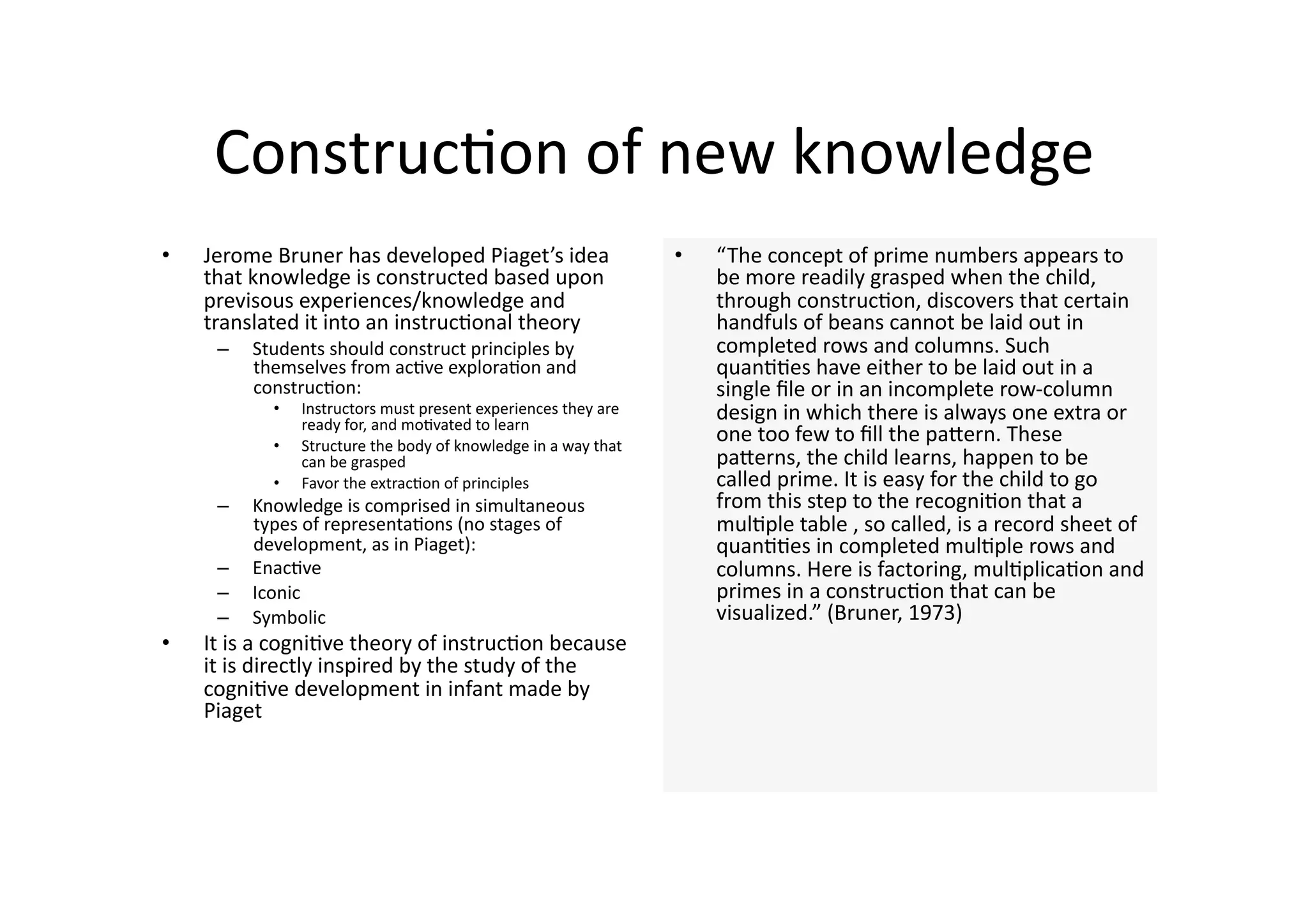 Construc4on of new knowledge 
•    Jerome Bruner has developed Piaget’s idea                     •    “The concept of prime numbers appears to 
     that knowledge is constructed based upon                           be more readily grasped when the child, 
     previsous experiences/knowledge and                                through construc4on, discovers that certain 
     translated it into an instruc4onal theory                          handfuls of beans cannot be laid out in 
      –    Students should construct principles by                      completed rows and columns. Such 
           themselves from ac4ve explora4on and                         quan44es have either to be laid out in a 
           construc4on:                                                 single ﬁle or in an incomplete row‐column 
             •    Instructors must present experiences they are 
                  ready for, and mo4vated to learn 
                                                                        design in which there is always one extra or 
             •    Structure the body of knowledge in a way that 
                                                                        one too few to ﬁll the paJern. These 
                  can be grasped                                        paJerns, the child learns, happen to be 
             •    Favor the extrac4on of principles                     called prime. It is easy for the child to go 
      –    Knowledge is comprised in simultaneous                       from this step to the recogni4on that a 
           types of representa4ons (no stages of                        mul4ple table , so called, is a record sheet of 
           development, as in Piaget):                                  quan44es in completed mul4ple rows and 
      –    Enac4ve                                                      columns. Here is factoring, mul4plica4on and 
      –    Iconic                                                       primes in a construc4on that can be 
      –    Symbolic                                                     visualized.” (Bruner, 1973) 
•    It is a cogni4ve theory of instruc4on because 
     it is directly inspired by the study of the 
     cogni4ve development in infant made by 
     Piaget 
 