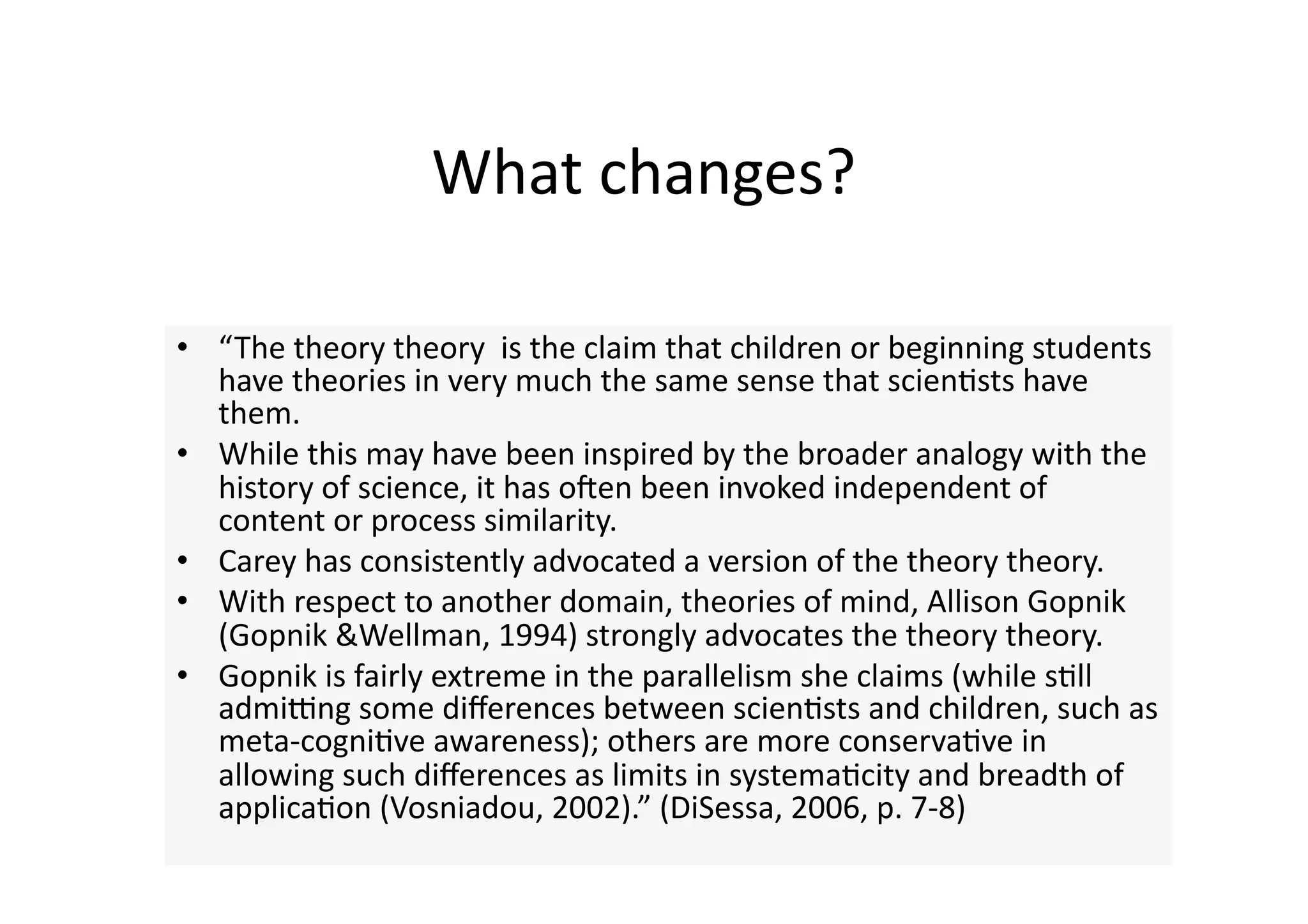 What changes? 

•  “The theory theory  is the claim that children or beginning students 
   have theories in very much the same sense that scien4sts have 
   them.  
•  While this may have been inspired by the broader analogy with the 
   history of science, it has onen been invoked independent of 
   content or process similarity.  
•  Carey has consistently advocated a version of the theory theory. 
•  With respect to another domain, theories of mind, Allison Gopnik 
   (Gopnik &Wellman, 1994) strongly advocates the theory theory. 
•  Gopnik is fairly extreme in the parallelism she claims (while s4ll 
   admiung some diﬀerences between scien4sts and children, such as 
   meta‐cogni4ve awareness); others are more conserva4ve in 
   allowing such diﬀerences as limits in systema4city and breadth of 
   applica4on (Vosniadou, 2002).” (DiSessa, 2006, p. 7‐8) 
 