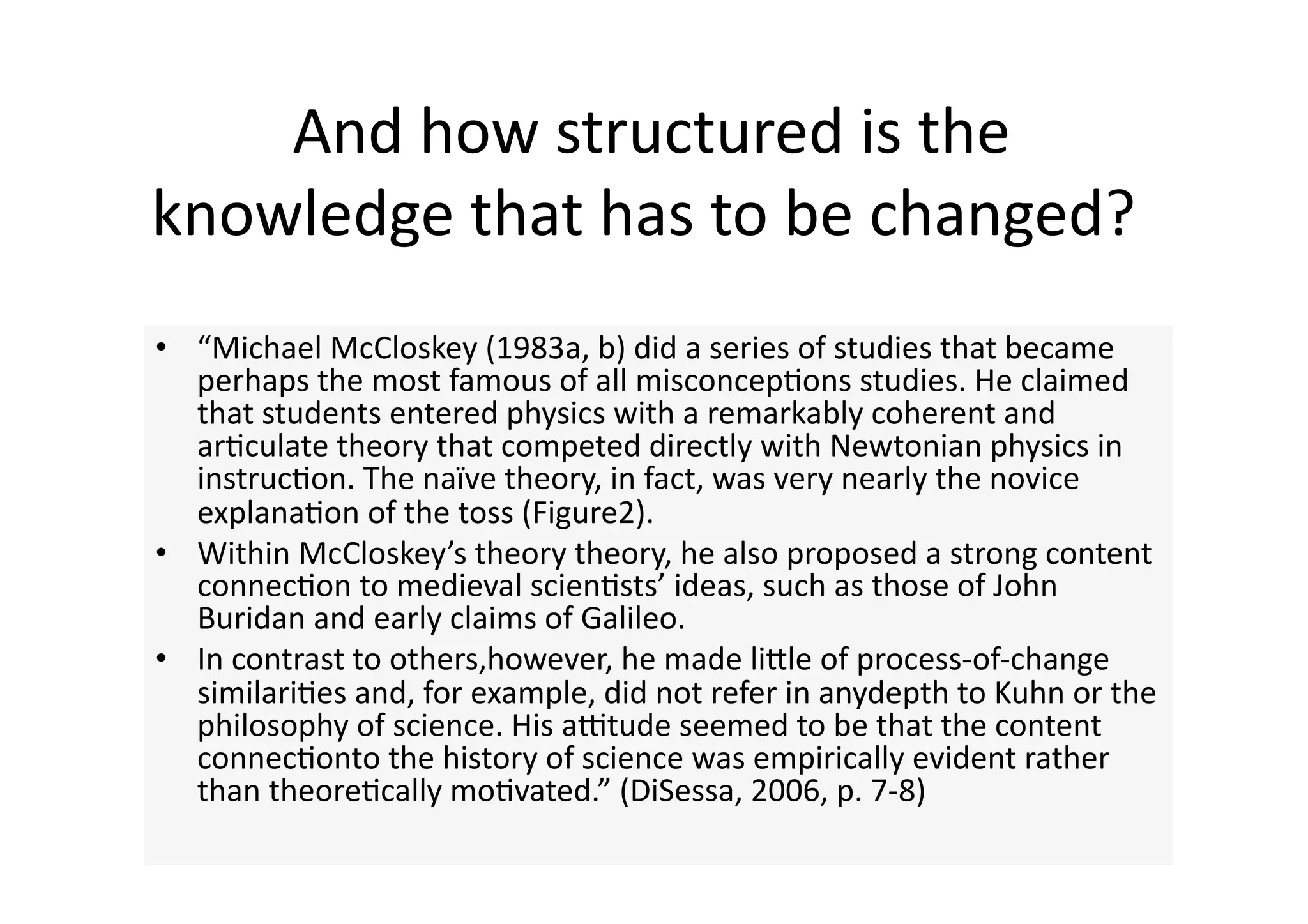  And how structured is the 
knowledge that has to be changed? 
•  “Michael McCloskey (1983a, b) did a series of studies that became 
   perhaps the most famous of all misconcep4ons studies. He claimed 
   that students entered physics with a remarkably coherent and 
   ar4culate theory that competed directly with Newtonian physics in 
   instruc4on. The naïve theory, in fact, was very nearly the novice 
   explana4on of the toss (Figure2). 
•  Within McCloskey’s theory theory, he also proposed a strong content 
   connec4on to medieval scien4sts’ ideas, such as those of John 
   Buridan and early claims of Galileo.  
•  In contrast to others,however, he made liJle of process‐of‐change 
   similari4es and, for example, did not refer in anydepth to Kuhn or the 
   philosophy of science. His autude seemed to be that the content 
   connec4onto the history of science was empirically evident rather 
   than theore4cally mo4vated.” (DiSessa, 2006, p. 7‐8) 
 
