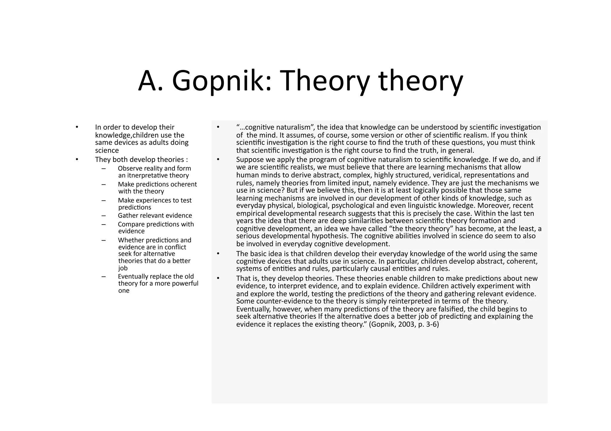 A. Gopnik: Theory theory 
•    In order to develop their           •    “…cogni4ve naturalism”, the idea that knowledge can be understood by scien4ﬁc inves4ga4on 
     knowledge,children use the               of  the mind. It assumes, of course, some version or other of scien4ﬁc realism. If you think 
     same devices as adults doing             scien4ﬁc inves4ga4on is the right course to ﬁnd the truth of these ques4ons, you must think 
     science                                  that scien4ﬁc inves4ga4on is the right course to ﬁnd the truth, in general.  
•    They both develop theories :        •    Suppose we apply the program of cogni4ve naturalism to scien4ﬁc knowledge. If we do, and if 
      –    Observe reality and form           we are scien4ﬁc realists, we must believe that there are learning mechanisms that allow 
           an itnerpreta4ve theory            human minds to derive abstract, complex, highly structured, veridical, representa4ons and 
      –    Make predic4ons ocherent           rules, namely theories from limited input, namely evidence. They are just the mechanisms we 
           with the theory                    use in science? But if we believe this, then it is at least logically possible that those same 
      –    Make experiences to test           learning mechanisms are involved in our development of other kinds of knowledge, such as 
           predic4ons                         everyday physical, biological, psychological and even linguis4c knowledge. Moreover, recent 
      –    Gather relevant evidence           empirical developmental research suggests that this is precisely the case. Within the last ten 
      –    Compare predic4ons with            years the idea that there are deep similari4es between scien4ﬁc theory forma4on and 
           evidence                           cogni4ve development, an idea we have called “the theory theory” has become, at the least, a 
                                              serious developmental hypothesis. The cogni4ve abili4es involved in science do seem to also 
      –    Whether predic4ons and 
           evidence are in conﬂict            be involved in everyday cogni4ve development.  
           seek for alterna4ve           •    The basic idea is that children develop their everyday knowledge of the world using the same 
           theories that do a beJer           cogni4ve devices that adults use in science. In par4cular, children develop abstract, coherent, 
           job                                systems of en44es and rules, par4cularly causal en44es and rules.  
      –    Eventually replace the old    •    That is, they develop theories. These theories enable children to make predic4ons about new 
           theory for a more powerful         evidence, to interpret evidence, and to explain evidence. Children ac4vely experiment with 
           one                                and explore the world, tes4ng the predic4ons of the theory and gathering relevant evidence. 
                                              Some counter‐evidence to the theory is simply reinterpreted in terms of  the theory. 
                                              Eventually, however, when many predic4ons of the theory are falsiﬁed, the child begins to 
                                              seek alterna4ve theories If the alterna4ve does a beJer job of predic4ng and explaining the 
                                              evidence it replaces the exis4ng theory.” (Gopnik, 2003, p. 3‐6) 
 