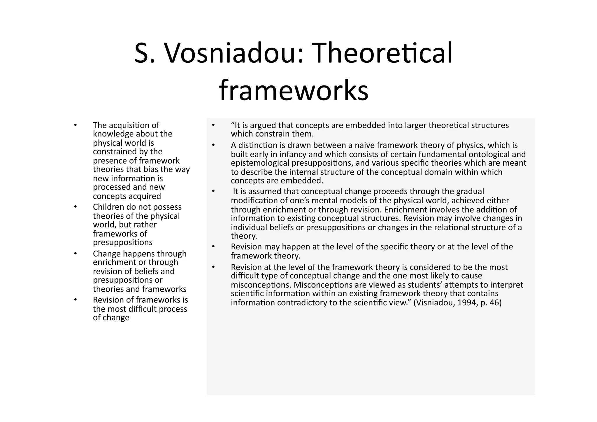 S. Vosniadou: Theore4cal 
                       frameworks 
•    The acquisi4on of             •    “It is argued that concepts are embedded into larger theore4cal structures 
     knowledge about the                which constrain them.  
     physical world is             •    A dis4nc4on is drawn between a naive framework theory of physics, which is 
     constrained by the                 built early in infancy and which consists of certain fundamental ontological and 
     presence of framework              epistemological presupposi4ons, and various speciﬁc theories which are meant 
     theories that bias the way         to describe the internal structure of the conceptual domain within which 
     new informa4on is                  concepts are embedded. 
     processed and new             •     It is assumed that conceptual change proceeds through the gradual 
     concepts acquired                  modiﬁca4on of one’s mental models of the physical world, achieved either 
•    Children do not possess            through enrichment or through revision. Enrichment involves the addi4on of 
     theories of the physical           informa4on to exis4ng conceptual structures. Revision may involve changes in 
     world, but rather                  individual beliefs or presupposi4ons or changes in the rela4onal structure of a 
     frameworks of                      theory. 
     presupposi4ons                •    Revision may happen at the level of the speciﬁc theory or at the level of the 
•    Change happens through             framework theory. 
     enrichment or through 
     revision of beliefs and       •    Revision at the level of the framework theory is considered to be the most 
     presupposi4ons or                  diﬃcult type of conceptual change and the one most likely to cause 
     theories and frameworks            misconcep4ons. Misconcep4ons are viewed as students’ aJempts to interpret 
                                        scien4ﬁc informa4on within an exis4ng framework theory that contains 
•    Revision of frameworks is          informa4on contradictory to the scien4ﬁc view.” (Visniadou, 1994, p. 46) 
     the most diﬃcult process 
     of change 
 