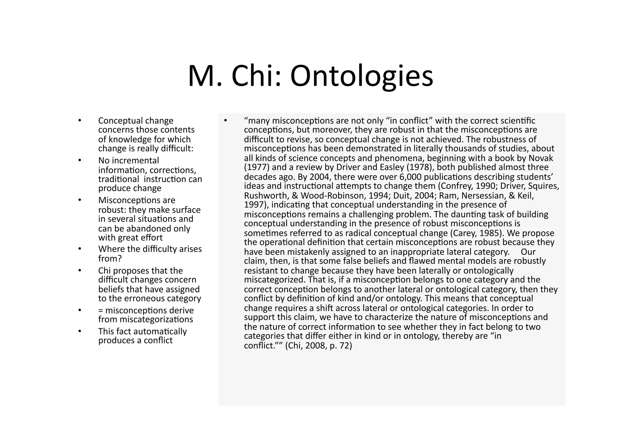 M. Chi: Ontologies 
•    Conceptual change             •    “many misconcep4ons are not only “in conﬂict” with the correct scien4ﬁc 
     concerns those contents            concep4ons, but moreover, they are robust in that the misconcep4ons are 
     of knowledge for which             diﬃcult to revise, so conceptual change is not achieved. The robustness of 
     change is really diﬃcult:          misconcep4ons has been demonstrated in literally thousands of studies, about 
•    No incremental                     all kinds of science concepts and phenomena, beginning with a book by Novak 
     informa4on, correc4ons,            (1977) and a review by Driver and Easley (1978), both published almost three 
     tradi4onal  instruc4on can         decades ago. By 2004, there were over 6,000 publica4ons describing students’ 
     produce change                     ideas and instruc4onal aJempts to change them (Confrey, 1990; Driver, Squires, 
•    Misconcep4ons are                  Rushworth, & Wood‐Robinson, 1994; Duit, 2004; Ram, Nersessian, & Keil, 
                                        1997), indica4ng that conceptual understanding in the presence of 
     robust: they make surface          misconcep4ons remains a challenging problem. The daun4ng task of building 
     in several situa4ons and           conceptual understanding in the presence of robust misconcep4ons is 
     can be abandoned only              some4mes referred to as radical conceptual change (Carey, 1985). We propose 
     with great eﬀort                   the opera4onal deﬁni4on that certain misconcep4ons are robust because they 
•    Where the diﬃculty arises          have been mistakenly assigned to an inappropriate lateral category.     Our 
     from?                              claim, then, is that some false beliefs and ﬂawed mental models are robustly 
•    Chi proposes that the              resistant to change because they have been laterally or ontologically 
     diﬃcult changes concern            miscategorized. That is, if a misconcep4on belongs to one category and the 
     beliefs that have assigned         correct concep4on belongs to another lateral or ontological category, then they 
     to the erroneous category          conﬂict by deﬁni4on of kind and/or ontology. This means that conceptual 
•    = misconcep4ons derive             change requires a shin across lateral or ontological categories. In order to 
     from miscategoriza4ons             support this claim, we have to characterize the nature of misconcep4ons and 
•    This fact automa4cally             the nature of correct informa4on to see whether they in fact belong to two 
     produces a conﬂict                 categories that diﬀer either in kind or in ontology, thereby are “in 
                                        conﬂict.”” (Chi, 2008, p. 72)  
 