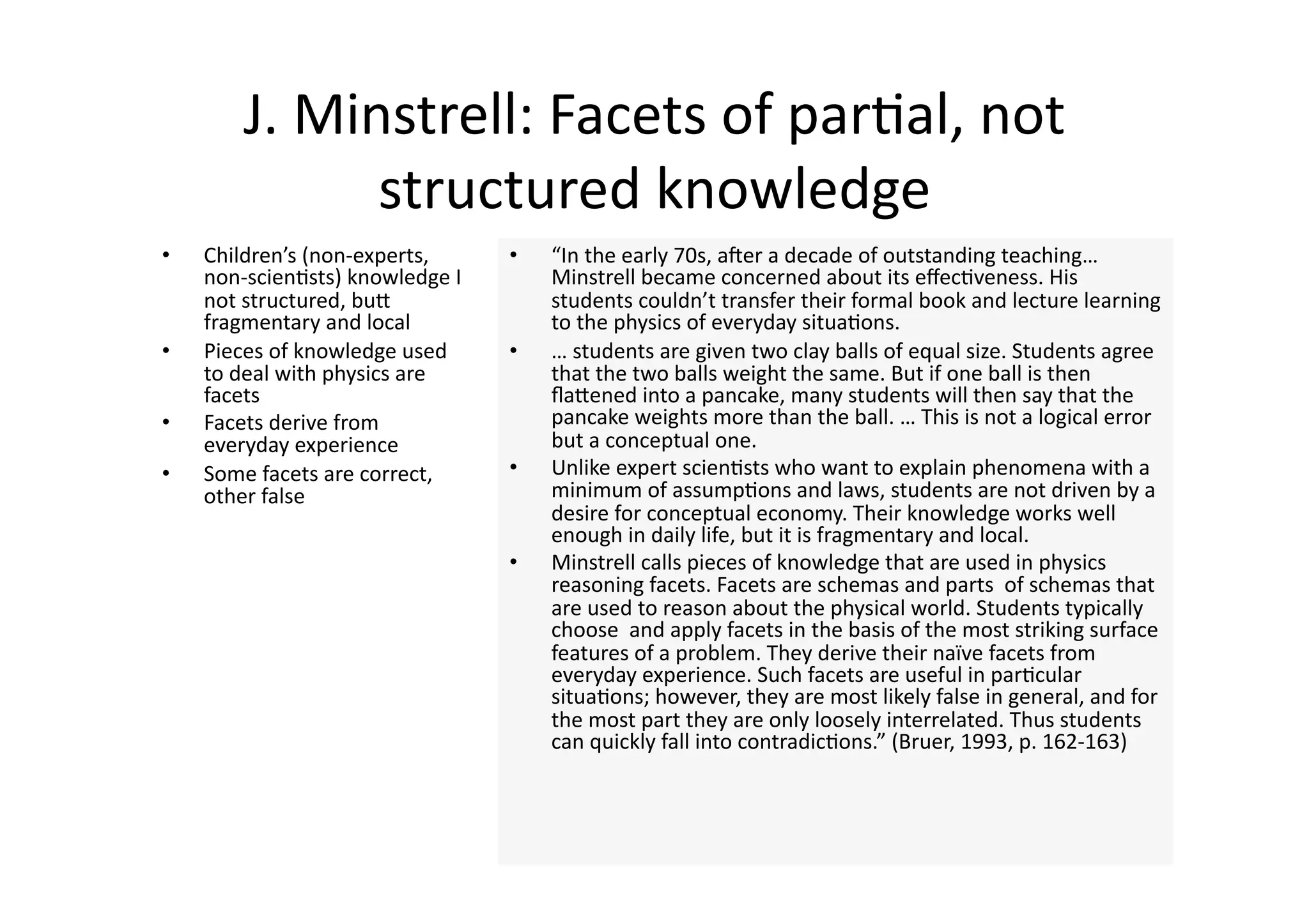 J. Minstrell: Facets of par4al, not 
               structured knowledge 
•    Children’s (non‐experts,      •    “In the early 70s, aner a decade of outstanding teaching… 
     non‐scien4sts) knowledge I         Minstrell became concerned about its eﬀec4veness. His 
     not structured, buJ                students couldn’t transfer their formal book and lecture learning 
     fragmentary and local              to the physics of everyday situa4ons. 
•    Pieces of knowledge used      •    … students are given two clay balls of equal size. Students agree 
     to deal with physics are           that the two balls weight the same. But if one ball is then 
     facets                             ﬂaJened into a pancake, many students will then say that the 
•    Facets derive from                 pancake weights more than the ball. … This is not a logical error 
     everyday experience                but a conceptual one. 
•    Some facets are correct,      •    Unlike expert scien4sts who want to explain phenomena with a 
     other false                        minimum of assump4ons and laws, students are not driven by a 
                                        desire for conceptual economy. Their knowledge works well 
                                        enough in daily life, but it is fragmentary and local.  
                                   •    Minstrell calls pieces of knowledge that are used in physics 
                                        reasoning facets. Facets are schemas and parts  of schemas that 
                                        are used to reason about the physical world. Students typically 
                                        choose  and apply facets in the basis of the most striking surface 
                                        features of a problem. They derive their naïve facets from 
                                        everyday experience. Such facets are useful in par4cular 
                                        situa4ons; however, they are most likely false in general, and for 
                                        the most part they are only loosely interrelated. Thus students 
                                        can quickly fall into contradic4ons.” (Bruer, 1993, p. 162‐163) 
 