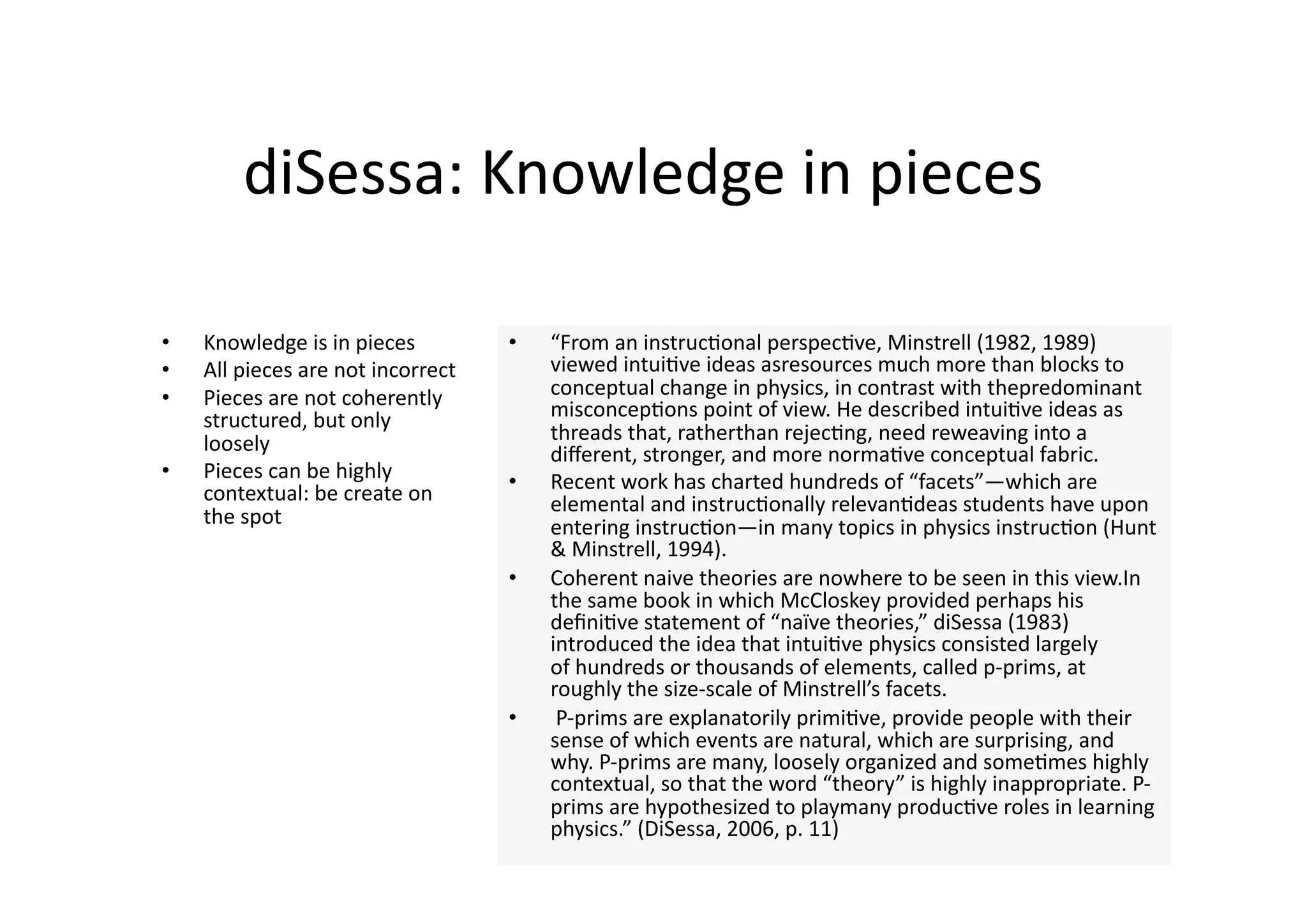 diSessa: Knowledge in pieces 

•    Knowledge is in pieces          •    “From an instruc4onal perspec4ve, Minstrell (1982, 1989) 
•    All pieces are not incorrect         viewed intui4ve ideas asresources much more than blocks to 
•    Pieces are not coherently            conceptual change in physics, in contrast with thepredominant 
     structured, but only                 misconcep4ons point of view. He described intui4ve ideas as 
     loosely                              threads that, ratherthan rejec4ng, need reweaving into a 
                                          diﬀerent, stronger, and more norma4ve conceptual fabric. 
•    Pieces can be highly            •    Recent work has charted hundreds of “facets”—which are 
     contextual: be create on             elemental and instruc4onally relevan4deas students have upon 
     the spot                             entering instruc4on—in many topics in physics instruc4on (Hunt 
                                          & Minstrell, 1994).  
                                     •    Coherent naive theories are nowhere to be seen in this view.In 
                                          the same book in which McCloskey provided perhaps his 
                                          deﬁni4ve statement of “naïve theories,” diSessa (1983) 
                                          introduced the idea that intui4ve physics consisted largely 
                                          of hundreds or thousands of elements, called p‐prims, at 
                                          roughly the size‐scale of Minstrell’s facets. 
                                     •     P‐prims are explanatorily primi4ve, provide people with their 
                                          sense of which events are natural, which are surprising, and 
                                          why. P‐prims are many, loosely organized and some4mes highly 
                                          contextual, so that the word “theory” is highly inappropriate. P‐
                                          prims are hypothesized to playmany produc4ve roles in learning 
                                          physics.” (DiSessa, 2006, p. 11) 
 