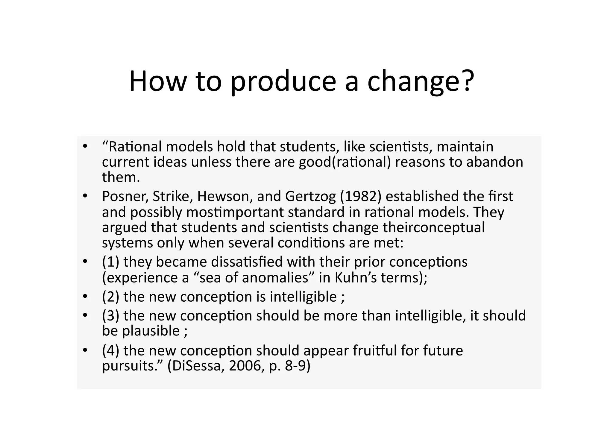 How to produce a change? 
•  “Ra4onal models hold that students, like scien4sts, maintain 
   current ideas unless there are good(ra4onal) reasons to abandon 
   them. 
•  Posner, Strike, Hewson, and Gertzog (1982) established the ﬁrst 
   and possibly mos4mportant standard in ra4onal models. They 
   argued that students and scien4sts change theirconceptual 
   systems only when several condi4ons are met:  
•  (1) they became dissa4sﬁed with their prior concep4ons 
   (experience a “sea of anomalies” in Kuhn’s terms);  
•  (2) the new concep4on is intelligible ;  
•  (3) the new concep4on should be more than intelligible, it should 
   be plausible ;   
•  (4) the new concep4on should appear fruiwul for future 
   pursuits.” (DiSessa, 2006, p. 8‐9) 
 