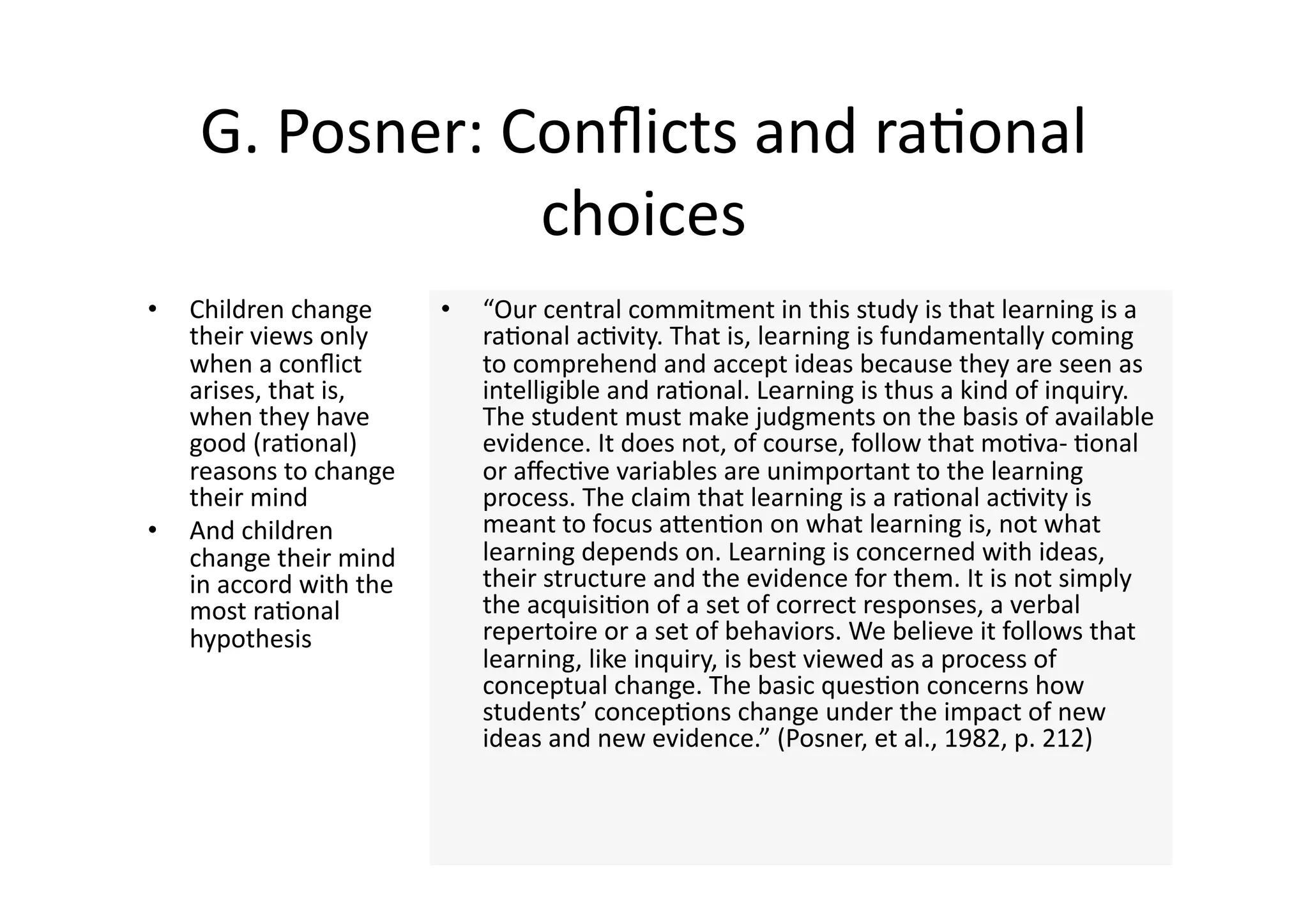 G. Posner: Conﬂicts and ra4onal 
                 choices 
•    Children change       •    “Our central commitment in this study is that learning is a 
     their views only           ra4onal ac4vity. That is, learning is fundamentally coming 
     when a conﬂict             to comprehend and accept ideas because they are seen as 
     arises, that is,           intelligible and ra4onal. Learning is thus a kind of inquiry. 
     when they have             The student must make judgments on the basis of available 
     good (ra4onal)             evidence. It does not, of course, follow that mo4va‐ 4onal 
     reasons to change          or aﬀec4ve variables are unimportant to the learning 
     their mind                 process. The claim that learning is a ra4onal ac4vity is 
•    And children               meant to focus aJen4on on what learning is, not what 
     change their mind          learning depends on. Learning is concerned with ideas, 
     in accord with the         their structure and the evidence for them. It is not simply 
     most ra4onal               the acquisi4on of a set of correct responses, a verbal 
     hypothesis                 repertoire or a set of behaviors. We believe it follows that 
                                learning, like inquiry, is best viewed as a process of 
                                conceptual change. The basic ques4on concerns how 
                                students’ concep4ons change under the impact of new 
                                ideas and new evidence.” (Posner, et al., 1982, p. 212) 
 
