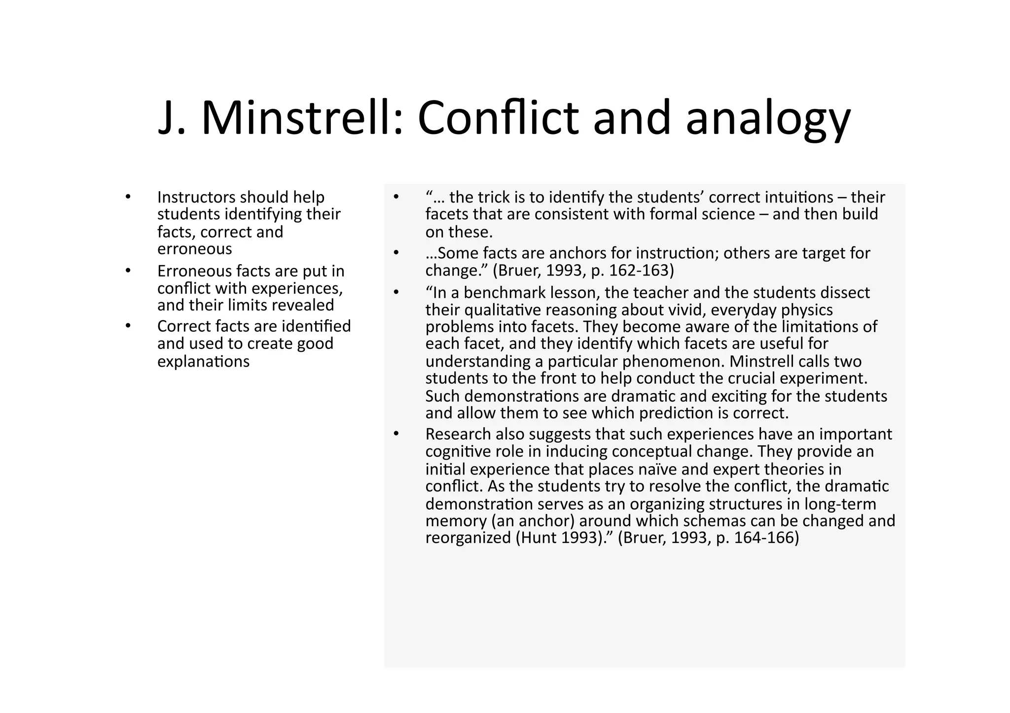 J. Minstrell: Conﬂict and analogy 
•    Instructors should help       •    “… the trick is to iden4fy the students’ correct intui4ons – their 
     students iden4fying their          facets that are consistent with formal science – and then build 
     facts, correct and                 on these.  
     erroneous                     •    …Some facts are anchors for instruc4on; others are target for 
•    Erroneous facts are put in         change.” (Bruer, 1993, p. 162‐163) 
     conﬂict with experiences,     •    “In a benchmark lesson, the teacher and the students dissect 
     and their limits revealed          their qualita4ve reasoning about vivid, everyday physics 
•    Correct facts are iden4ﬁed         problems into facets. They become aware of the limita4ons of 
     and used to create good            each facet, and they iden4fy which facets are useful for 
     explana4ons                        understanding a par4cular phenomenon. Minstrell calls two 
                                        students to the front to help conduct the crucial experiment. 
                                        Such demonstra4ons are drama4c and exci4ng for the students 
                                        and allow them to see which predic4on is correct.  
                                   •    Research also suggests that such experiences have an important 
                                        cogni4ve role in inducing conceptual change. They provide an 
                                        ini4al experience that places naïve and expert theories in 
                                        conﬂict. As the students try to resolve the conﬂict, the drama4c 
                                        demonstra4on serves as an organizing structures in long‐term 
                                        memory (an anchor) around which schemas can be changed and 
                                        reorganized (Hunt 1993).” (Bruer, 1993, p. 164‐166) 
 