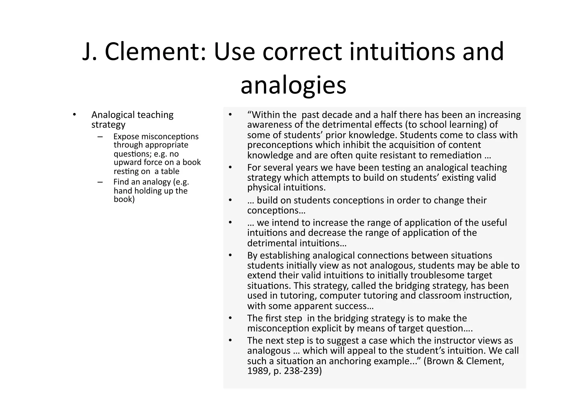 J. Clement: Use correct intui4ons and 
                   analogies 
•    Analogical teaching             •    “Within the  past decade and a half there has been an increasing 
     strategy                             awareness of the detrimental eﬀects (to school learning) of 
      –    Expose misconcep4ons           some of students’ prior knowledge. Students come to class with 
           through appropriate            preconcep4ons which inhibit the acquisi4on of content 
           ques4ons; e.g. no              knowledge and are onen quite resistant to remedia4on … 
           upward force on a book 
           res4ng on  a table        •    For several years we have been tes4ng an analogical teaching 
      –    Find an analogy (e.g.          strategy which aJempts to build on students’ exis4ng valid 
           hand holding up the            physical intui4ons. 
           book)                     •    … build on students concep4ons in order to change their 
                                          concep4ons… 
                                     •    … we intend to increase the range of applica4on of the useful 
                                          intui4ons and decrease the range of applica4on of the 
                                          detrimental intui4ons… 
                                     •    By establishing analogical connec4ons between situa4ons 
                                          students ini4ally view as not analogous, students may be able to 
                                          extend their valid intui4ons to ini4ally troublesome target 
                                          situa4ons. This strategy, called the bridging strategy, has been 
                                          used in tutoring, computer tutoring and classroom instruc4on, 
                                          with some apparent success… 
                                     •    The ﬁrst step  in the bridging strategy is to make the 
                                          misconcep4on explicit by means of target ques4on…. 
                                     •    The next step is to suggest a case which the instructor views as 
                                          analogous … which will appeal to the student’s intui4on. We call 
                                          such a situa4on an anchoring example...” (Brown & Clement, 
                                          1989, p. 238‐239) 
 