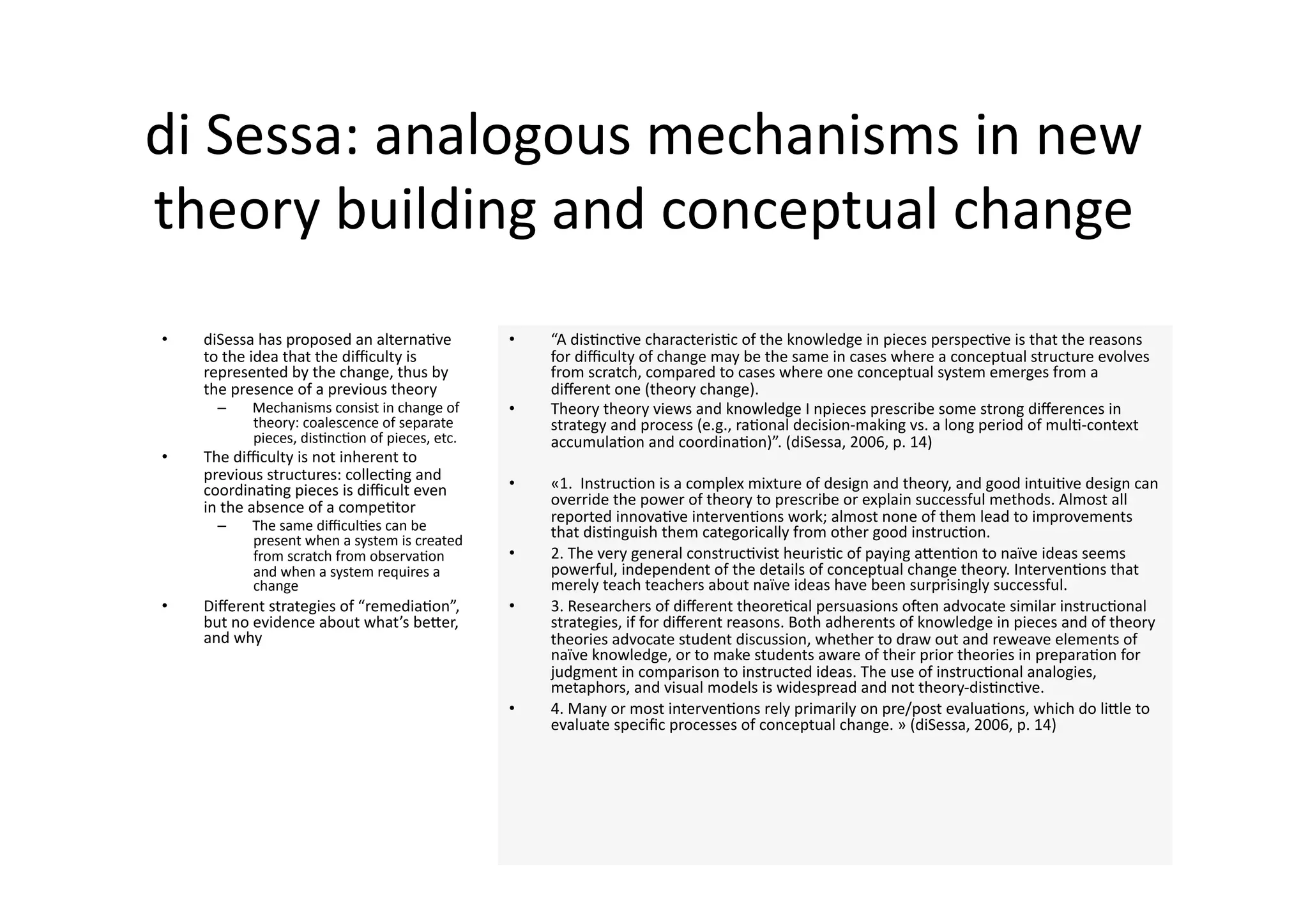 di Sessa: analogous mechanisms in new 
theory building and conceptual change 
•    diSessa has proposed an alterna4ve         •    “A dis4nc4ve characteris4c of the knowledge in pieces perspec4ve is that the reasons 
     to the idea that the diﬃculty is                for diﬃculty of change may be the same in cases where a conceptual structure evolves 
     represented by the change, thus by              from scratch, compared to cases where one conceptual system emerges from a 
     the presence of a previous theory               diﬀerent one (theory change). 
      –    Mechanisms consist in change of      •    Theory theory views and knowledge I npieces prescribe some strong diﬀerences in 
           theory: coalescence of separate           strategy and process (e.g., ra4onal decision‐making vs. a long period of mul4‐context 
           pieces, dis4nc4on of pieces, etc.         accumula4on and coordina4on)”. (diSessa, 2006, p. 14) 
•    The diﬃculty is not inherent to 
     previous structures: collec4ng and 
     coordina4ng pieces is diﬃcult even         •    «1.  Instruc4on is a complex mixture of design and theory, and good intui4ve design can 
     in the absence of a compe4tor                   override the power of theory to prescribe or explain successful methods. Almost all 
                                                     reported innova4ve interven4ons work; almost none of them lead to improvements 
      –    The same diﬃcul4es can be                 that dis4nguish them categorically from other good instruc4on. 
           present when a system is created 
           from scratch from observa4on         •    2. The very general construc4vist heuris4c of paying aJen4on to naïve ideas seems 
           and when a system requires a              powerful, independent of the details of conceptual change theory. Interven4ons that 
           change                                    merely teach teachers about naïve ideas have been surprisingly successful. 
•    Diﬀerent strategies of “remedia4on”,       •    3. Researchers of diﬀerent theore4cal persuasions onen advocate similar instruc4onal 
     but no evidence about what’s beJer,             strategies, if for diﬀerent reasons. Both adherents of knowledge in pieces and of theory 
     and why                                         theories advocate student discussion, whether to draw out and reweave elements of 
                                                     naïve knowledge, or to make students aware of their prior theories in prepara4on for 
                                                     judgment in comparison to instructed ideas. The use of instruc4onal analogies, 
                                                     metaphors, and visual models is widespread and not theory‐dis4nc4ve. 
                                                •    4. Many or most interven4ons rely primarily on pre/post evalua4ons, which do liJle to 
                                                     evaluate speciﬁc processes of conceptual change. » (diSessa, 2006, p. 14) 
 