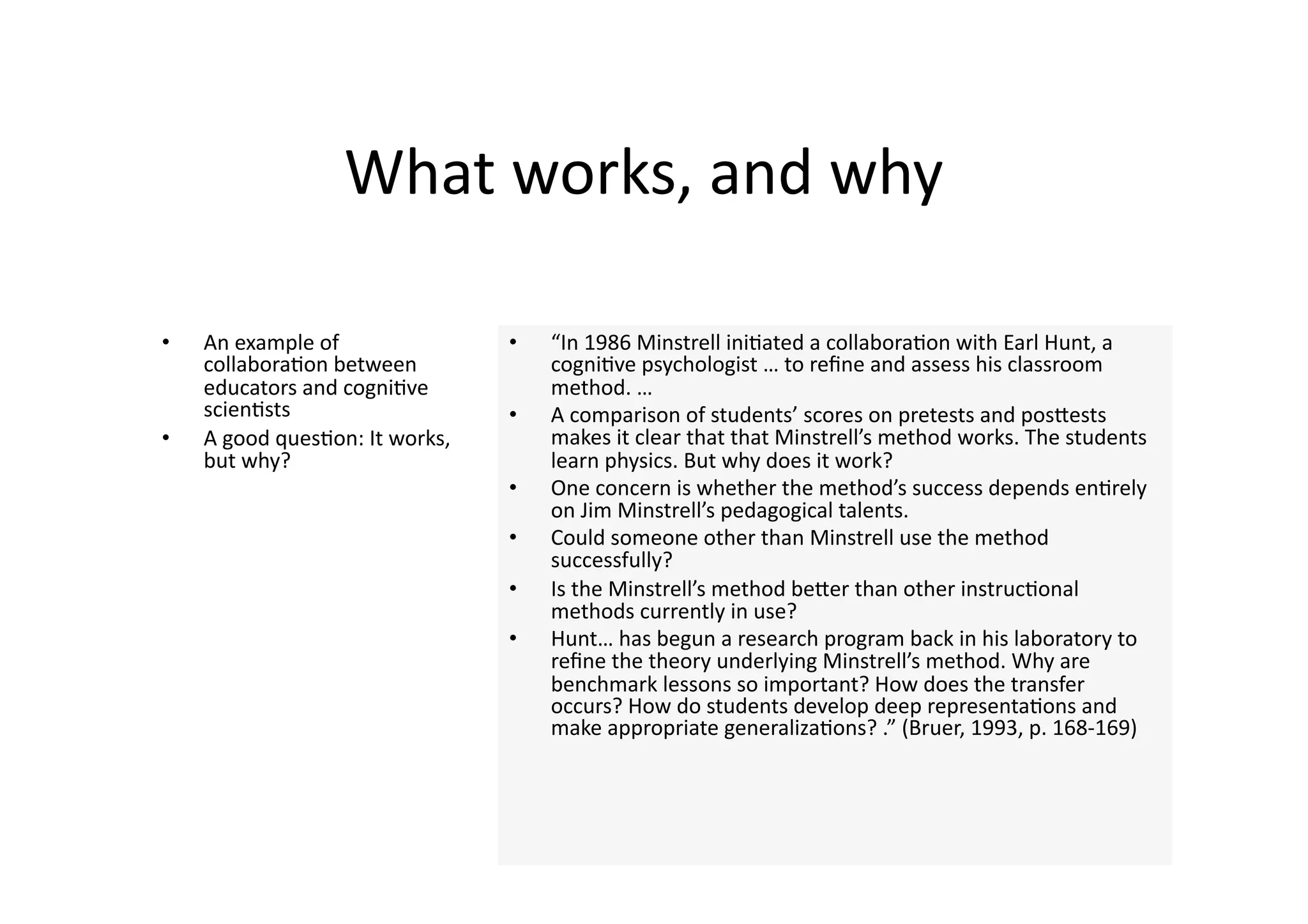 What works, and why 

•    An example of                •    “In 1986 Minstrell ini4ated a collabora4on with Earl Hunt, a 
     collabora4on between              cogni4ve psychologist … to reﬁne and assess his classroom 
     educators and cogni4ve            method. … 
     scien4sts                    •    A comparison of students’ scores on pretests and posJests 
•    A good ques4on: It works,         makes it clear that that Minstrell’s method works. The students 
     but why?                          learn physics. But why does it work?  
                                  •    One concern is whether the method’s success depends en4rely 
                                       on Jim Minstrell’s pedagogical talents. 
                                  •    Could someone other than Minstrell use the method 
                                       successfully?  
                                  •    Is the Minstrell’s method beJer than other instruc4onal 
                                       methods currently in use?  
                                  •    Hunt… has begun a research program back in his laboratory to 
                                       reﬁne the theory underlying Minstrell’s method. Why are 
                                       benchmark lessons so important? How does the transfer 
                                       occurs? How do students develop deep representa4ons and 
                                       make appropriate generaliza4ons? .” (Bruer, 1993, p. 168‐169) 
 