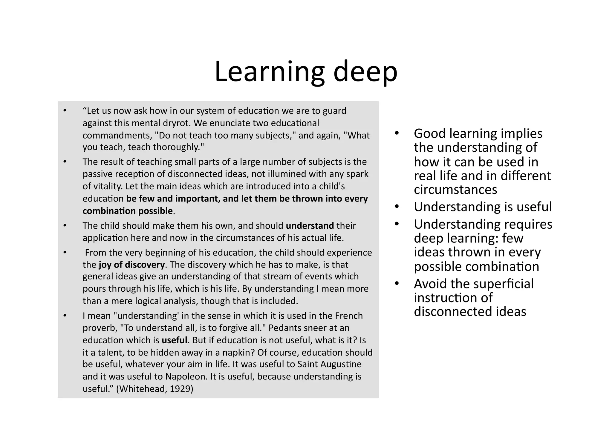 Learning deep 
•    “Let us now ask how in our system of educa4on we are to guard 
     against this mental dryrot. We enunciate two educa4onal 
     commandments, "Do not teach too many subjects," and again, "What           •  Good learning implies 
     you teach, teach thoroughly."                                                 the understanding of 
•    The result of teaching small parts of a large number of subjects is the       how it can be used in 
     passive recep4on of disconnected ideas, not illumined with any spark          real life and in diﬀerent 
     of vitality. Let the main ideas which are introduced into a child's           circumstances 
     educa4on be few and important, and let them be thrown into every 
     combinaQon possible.                                                       •  Understanding is useful 
•    The child should make them his own, and should understand their            •  Understanding requires 
     applica4on here and now in the circumstances of his actual life.              deep learning: few 
•     From the very beginning of his educa4on, the child should experience         ideas thrown in every 
     the joy of discovery. The discovery which he has to make, is that             possible combina4on 
     general ideas give an understanding of that stream of events which 
     pours through his life, which is his life. By understanding I mean more    •  Avoid the superﬁcial 
     than a mere logical analysis, though that is included.                        instruc4on of 
•    I mean "understanding' in the sense in which it is used in the French         disconnected ideas 
     proverb, "To understand all, is to forgive all." Pedants sneer at an 
     educa4on which is useful. But if educa4on is not useful, what is it? Is 
     it a talent, to be hidden away in a napkin? Of course, educa4on should 
     be useful, whatever your aim in life. It was useful to Saint Augus4ne 
     and it was useful to Napoleon. It is useful, because understanding is 
     useful.” (Whitehead, 1929) 
 