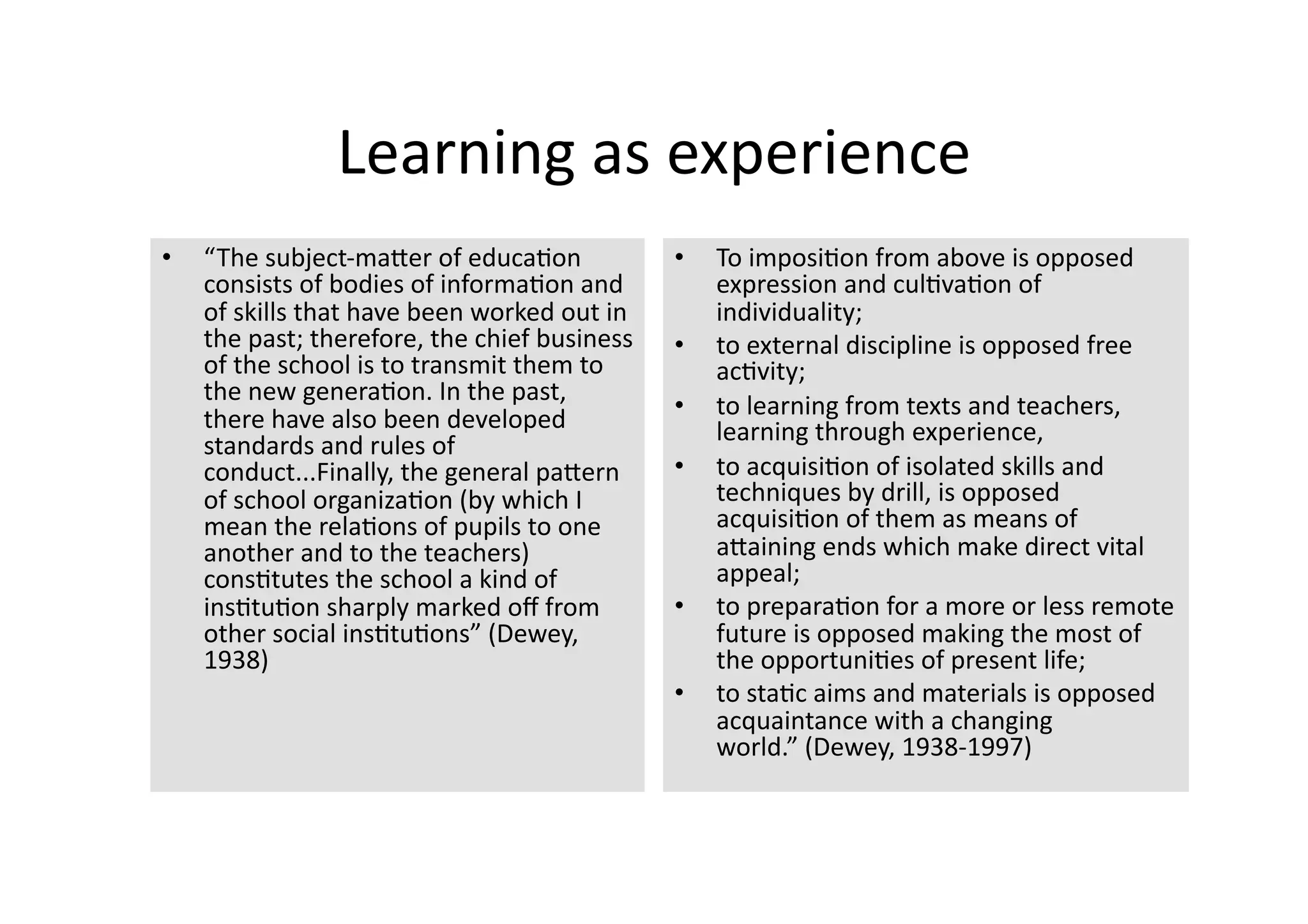 Learning as experience 
•    “The subject‐maJer of educa4on             •    To imposi4on from above is opposed 
     consists of bodies of informa4on and            expression and cul4va4on of 
     of skills that have been worked out in          individuality; 
     the past; therefore, the chief business    •    to external discipline is opposed free 
     of the school is to transmit them to            ac4vity; 
     the new genera4on. In the past, 
     there have also been developed             •    to learning from texts and teachers, 
                                                     learning through experience, 
     standards and rules of 
     conduct...Finally, the general paJern      •    to acquisi4on of isolated skills and 
     of school organiza4on (by which I               techniques by drill, is opposed 
     mean the rela4ons of pupils to one              acquisi4on of them as means of 
     another and to the teachers)                    aJaining ends which make direct vital 
     cons4tutes the school a kind of                 appeal;  
     ins4tu4on sharply marked oﬀ from           •    to prepara4on for a more or less remote 
     other social ins4tu4ons” (Dewey,                future is opposed making the most of 
     1938)                                           the opportuni4es of present life; 
                                                •    to sta4c aims and materials is opposed 
                                                     acquaintance with a changing 
                                                     world.” (Dewey, 1938‐1997) 
 