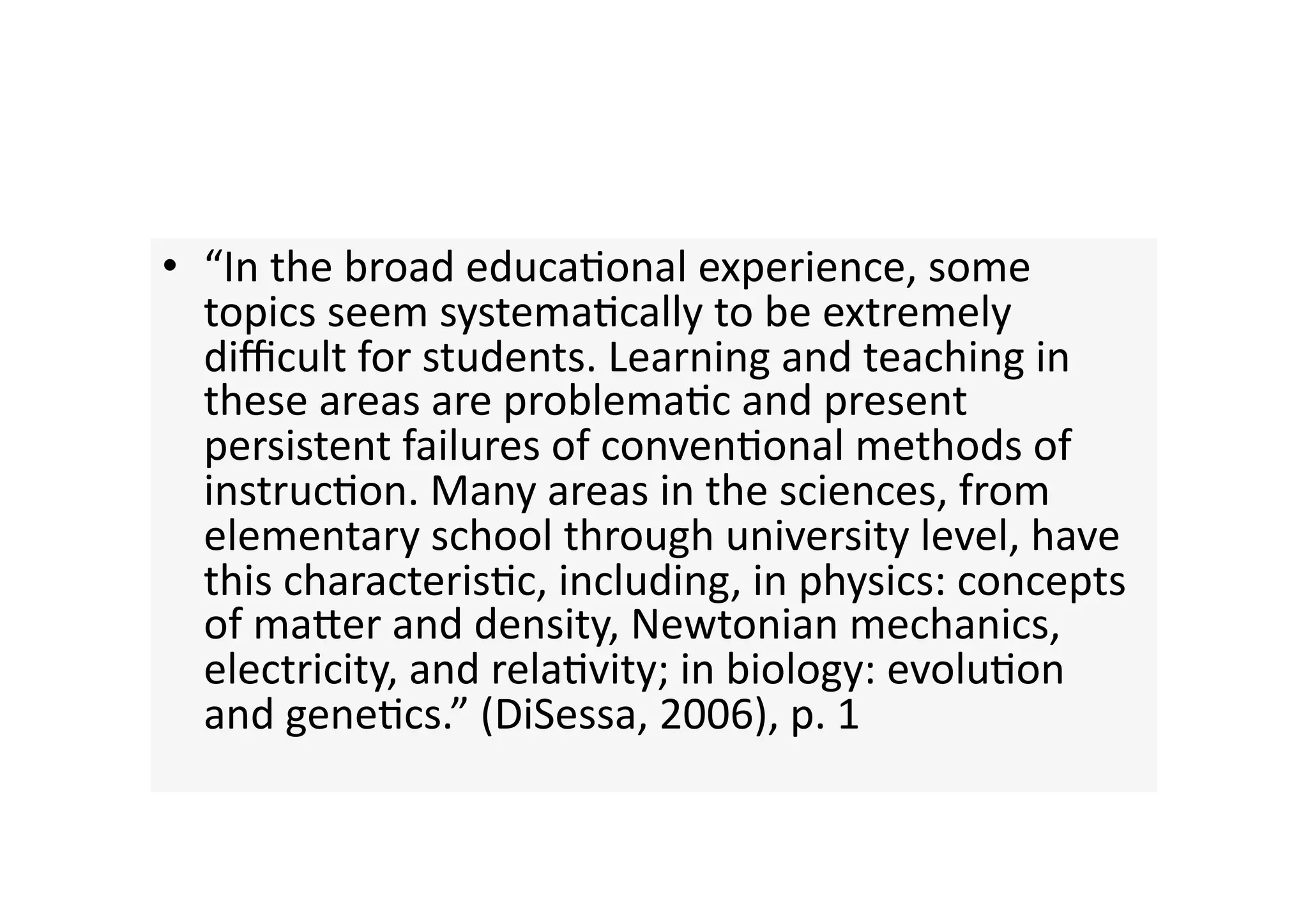 •  “In the broad educa4onal experience, some 
   topics seem systema4cally to be extremely 
   diﬃcult for students. Learning and teaching in 
   these areas are problema4c and present 
   persistent failures of conven4onal methods of 
   instruc4on. Many areas in the sciences, from 
   elementary school through university level, have 
   this characteris4c, including, in physics: concepts 
   of maJer and density, Newtonian mechanics, 
   electricity, and rela4vity; in biology: evolu4on 
   and gene4cs.” (DiSessa, 2006), p. 1 
 