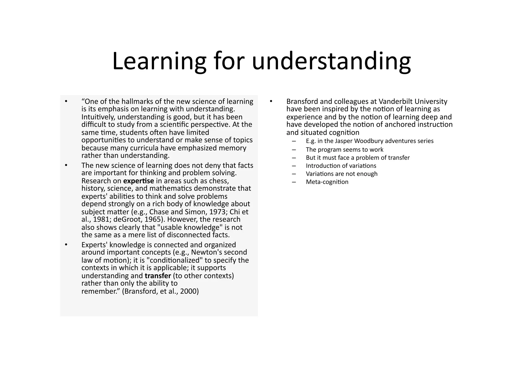 Learning for understanding 
•    “One of the hallmarks of the new science of learning    •    Bransford and colleagues at Vanderbilt University 
     is its emphasis on learning with understanding.              have been inspired by the no4on of learning as 
     Intui4vely, understanding is good, but it has been           experience and by the no4on of learning deep and 
     diﬃcult to study from a scien4ﬁc perspec4ve. At the          have developed the no4on of anchored instruc4on 
     same 4me, students onen have limited                         and situated cogni4on 
     opportuni4es to understand or make sense of topics            –    E.g. in the Jasper Woodbury adventures series 
     because many curricula have emphasized memory                 –    The program seems to work 
     rather than understanding.                                    –    But it must face a problem of transfer 
•    The new science of learning does not deny that facts          –    Introduc4on of varia4ons 
     are important for thinking and problem solving.               –    Varia4ons are not enough 
     Research on experQse in areas such as chess,                  –    Meta‐cogni4on 
     history, science, and mathema4cs demonstrate that 
     experts' abili4es to think and solve problems 
     depend strongly on a rich body of knowledge about 
     subject maJer (e.g., Chase and Simon, 1973; Chi et 
     al., 1981; deGroot, 1965). However, the research 
     also shows clearly that "usable knowledge" is not 
     the same as a mere list of disconnected facts. 
•    Experts' knowledge is connected and organized 
     around important concepts (e.g., Newton's second 
     law of mo4on); it is "condi4onalized" to specify the 
     contexts in which it is applicable; it supports 
     understanding and transfer (to other contexts) 
     rather than only the ability to 
     remember.” (Bransford, et al., 2000) 
 