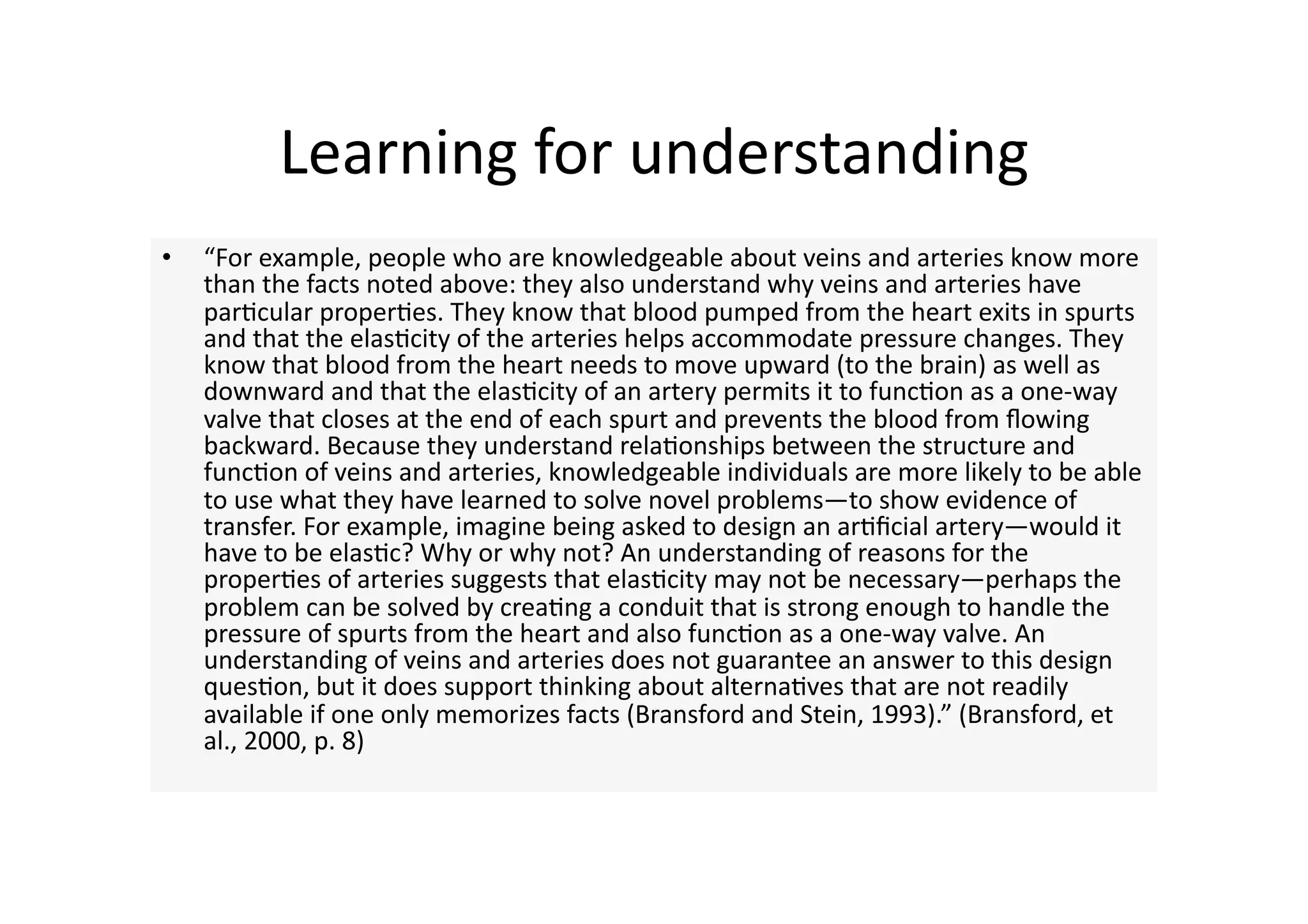 Learning for understanding 
•    “For example, people who are knowledgeable about veins and arteries know more 
     than the facts noted above: they also understand why veins and arteries have 
     par4cular proper4es. They know that blood pumped from the heart exits in spurts 
     and that the elas4city of the arteries helps accommodate pressure changes. They 
     know that blood from the heart needs to move upward (to the brain) as well as 
     downward and that the elas4city of an artery permits it to func4on as a one‐way 
     valve that closes at the end of each spurt and prevents the blood from ﬂowing 
     backward. Because they understand rela4onships between the structure and 
     func4on of veins and arteries, knowledgeable individuals are more likely to be able 
     to use what they have learned to solve novel problems—to show evidence of 
     transfer. For example, imagine being asked to design an ar4ﬁcial artery—would it 
     have to be elas4c? Why or why not? An understanding of reasons for the 
     proper4es of arteries suggests that elas4city may not be necessary—perhaps the 
     problem can be solved by crea4ng a conduit that is strong enough to handle the 
     pressure of spurts from the heart and also func4on as a one‐way valve. An 
     understanding of veins and arteries does not guarantee an answer to this design 
     ques4on, but it does support thinking about alterna4ves that are not readily 
     available if one only memorizes facts (Bransford and Stein, 1993).” (Bransford, et 
     al., 2000, p. 8) 
 