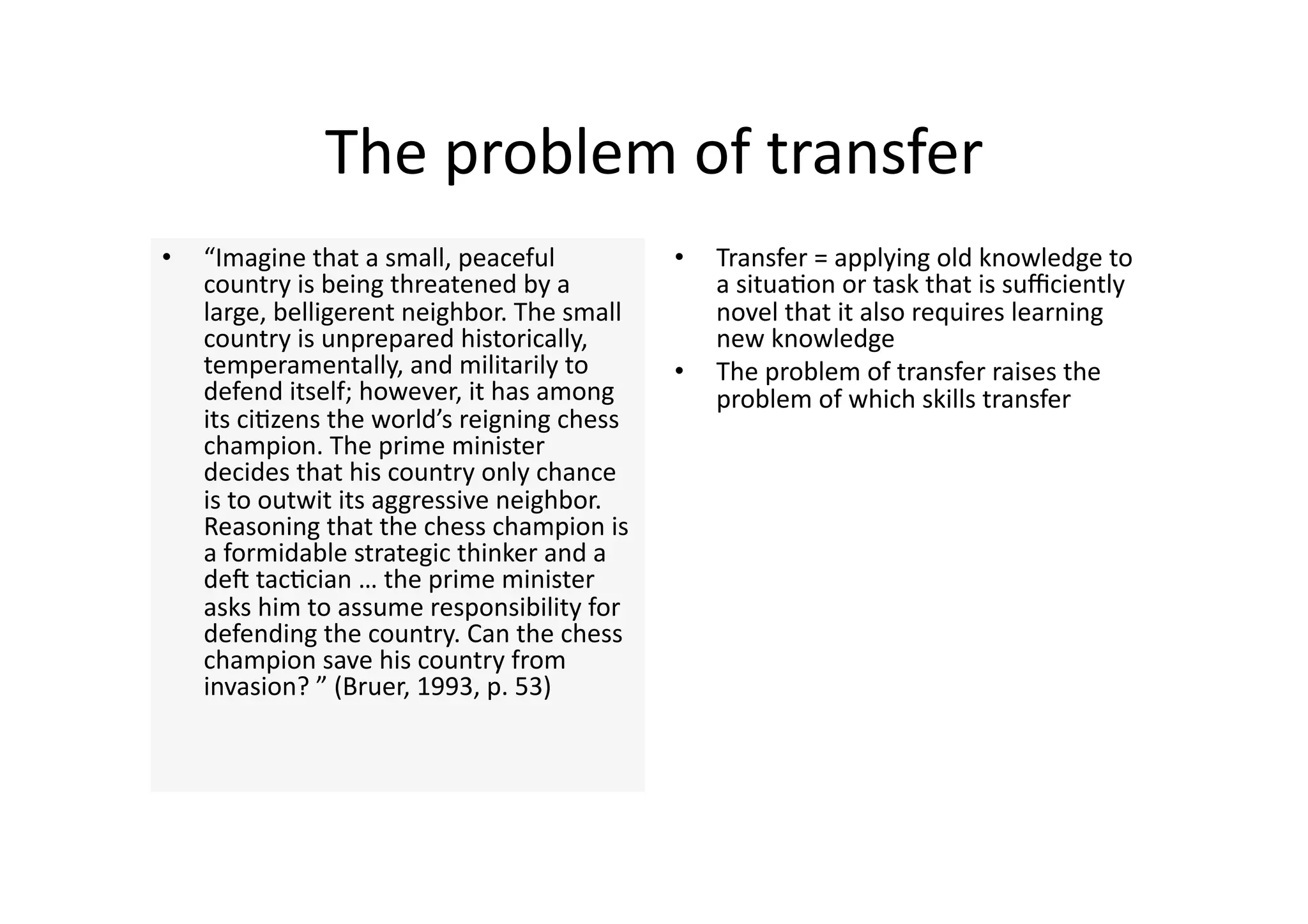 The problem of transfer 
•    “Imagine that a small, peaceful           •    Transfer = applying old knowledge to 
     country is being threatened by a               a situa4on or task that is suﬃciently 
     large, belligerent neighbor. The small         novel that it also requires learning 
     country is unprepared historically,            new knowledge 
     temperamentally, and militarily to        •    The problem of transfer raises the 
     defend itself; however, it has among           problem of which skills transfer 
     its ci4zens the world’s reigning chess 
     champion. The prime minister 
     decides that his country only chance 
     is to outwit its aggressive neighbor. 
     Reasoning that the chess champion is 
     a formidable strategic thinker and a 
     den tac4cian … the prime minister 
     asks him to assume responsibility for 
     defending the country. Can the chess 
     champion save his country from 
     invasion? ” (Bruer, 1993, p. 53) 
 