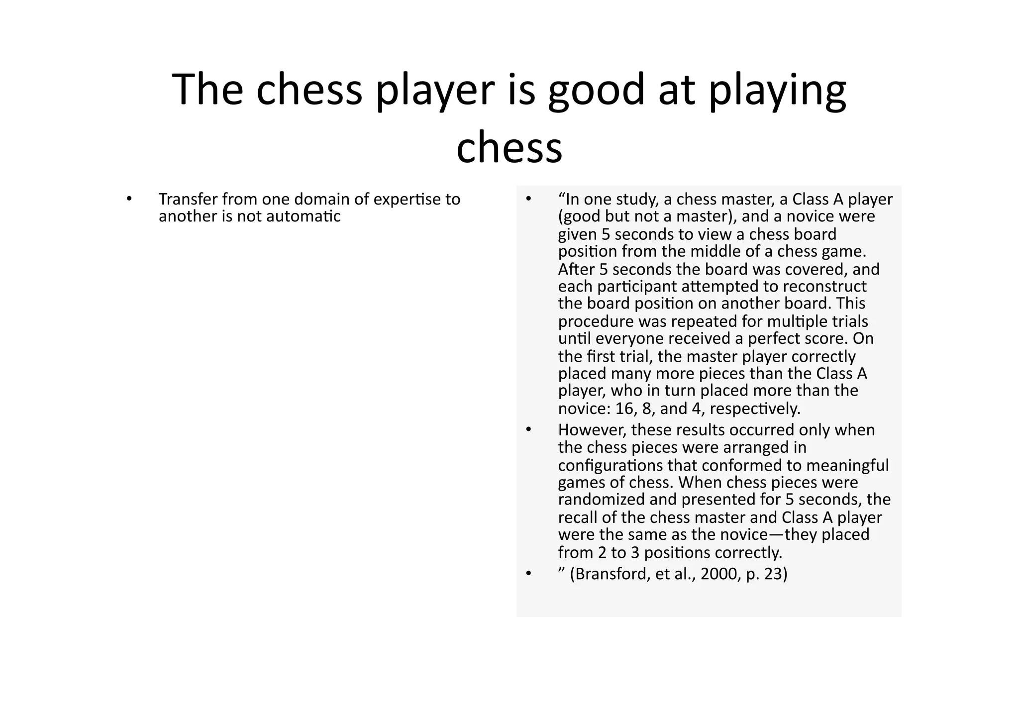 The chess player is good at playing 
                    chess 
•    Transfer from one domain of exper4se to    •    “In one study, a chess master, a Class A player 
     another is not automa4c                         (good but not a master), and a novice were 
                                                     given 5 seconds to view a chess board 
                                                     posi4on from the middle of a chess game. 
                                                     Aner 5 seconds the board was covered, and 
                                                     each par4cipant aJempted to reconstruct 
                                                     the board posi4on on another board. This 
                                                     procedure was repeated for mul4ple trials 
                                                     un4l everyone received a perfect score. On 
                                                     the ﬁrst trial, the master player correctly 
                                                     placed many more pieces than the Class A 
                                                     player, who in turn placed more than the 
                                                     novice: 16, 8, and 4, respec4vely. 
                                                •    However, these results occurred only when 
                                                     the chess pieces were arranged in 
                                                     conﬁgura4ons that conformed to meaningful 
                                                     games of chess. When chess pieces were 
                                                     randomized and presented for 5 seconds, the 
                                                     recall of the chess master and Class A player 
                                                     were the same as the novice—they placed 
                                                     from 2 to 3 posi4ons correctly.  
                                                •    ” (Bransford, et al., 2000, p. 23) 
 