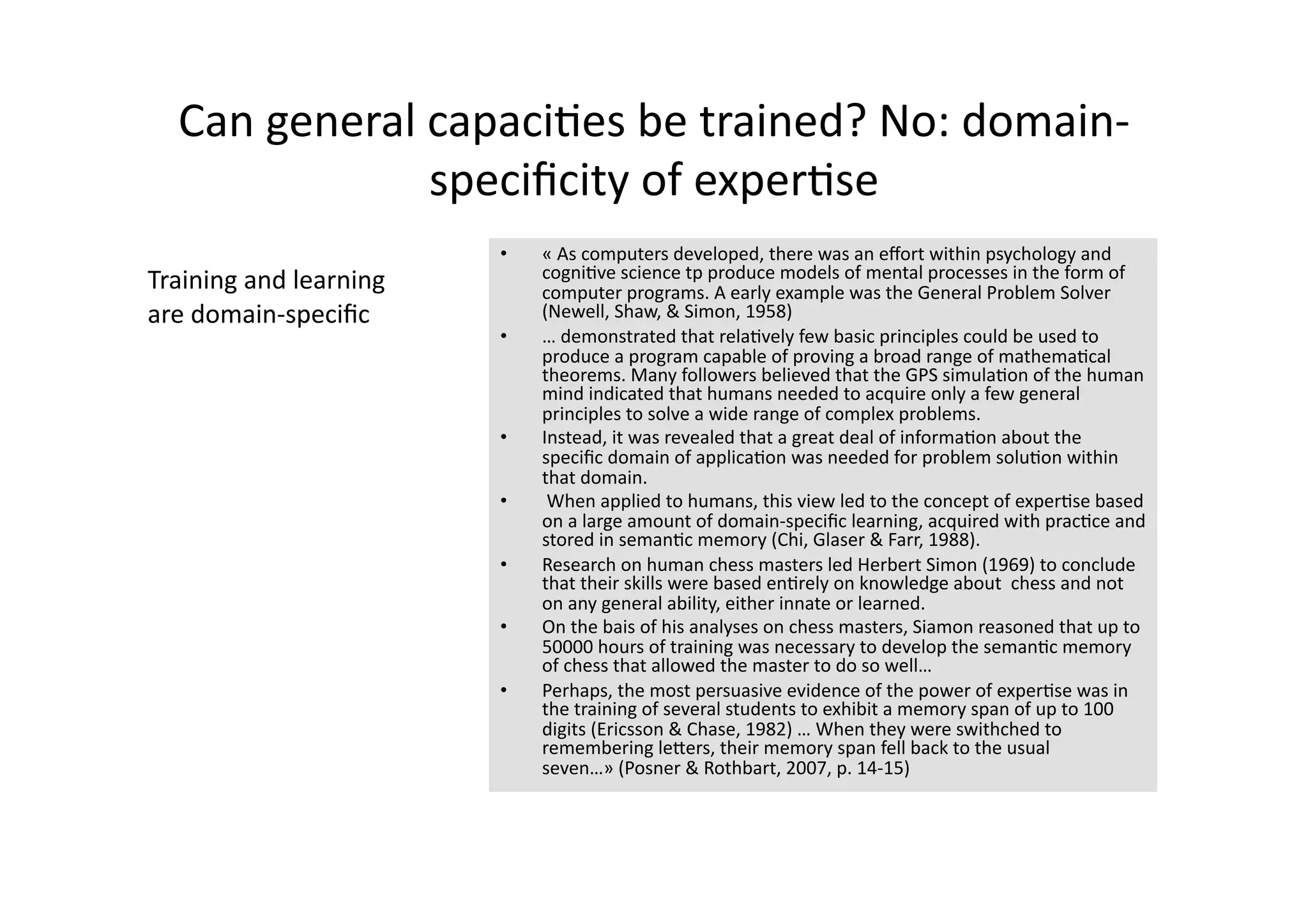 Can general capaci4es be trained? No: domain‐
              speciﬁcity of exper4se 
                         •    « As computers developed, there was an eﬀort within psychology and 
Training and learning         cogni4ve science tp produce models of mental processes in the form of 
                              computer programs. A early example was the General Problem Solver 
are domain‐speciﬁc            (Newell, Shaw, & Simon, 1958)  
                         •    … demonstrated that rela4vely few basic principles could be used to 
                              produce a program capable of proving a broad range of mathema4cal 
                              theorems. Many followers believed that the GPS simula4on of the human 
                              mind indicated that humans needed to acquire only a few general 
                              principles to solve a wide range of complex problems. 
                         •    Instead, it was revealed that a great deal of informa4on about the 
                              speciﬁc domain of applica4on was needed for problem solu4on within 
                              that domain.  
                         •     When applied to humans, this view led to the concept of exper4se based 
                              on a large amount of domain‐speciﬁc learning, acquired with prac4ce and 
                              stored in seman4c memory (Chi, Glaser & Farr, 1988). 
                         •    Research on human chess masters led Herbert Simon (1969) to conclude 
                              that their skills were based en4rely on knowledge about  chess and not 
                              on any general ability, either innate or learned. 
                         •    On the bais of his analyses on chess masters, Siamon reasoned that up to 
                              50000 hours of training was necessary to develop the seman4c memory 
                              of chess that allowed the master to do so well… 
                         •    Perhaps, the most persuasive evidence of the power of exper4se was in 
                              the training of several students to exhibit a memory span of up to 100 
                              digits (Ericsson & Chase, 1982) … When they were swithched to 
                              remembering leJers, their memory span fell back to the usual 
                              seven…» (Posner & Rothbart, 2007, p. 14‐15) 
 
