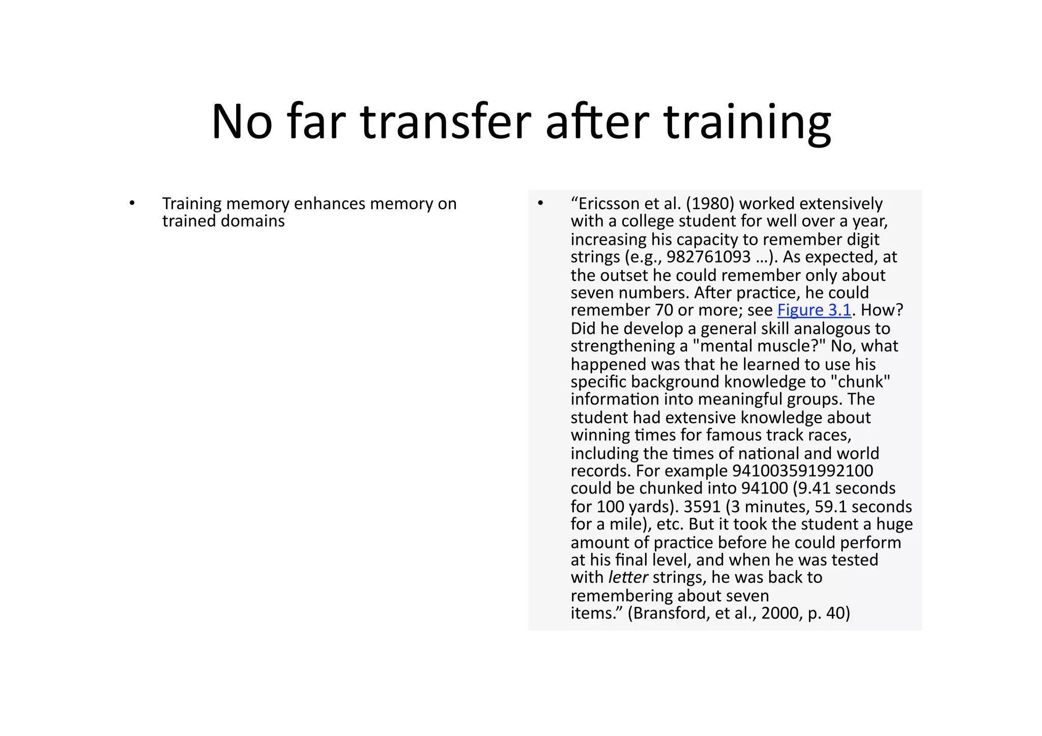 No far transfer aner training  
•    Training memory enhances memory on    •    “Ericsson et al. (1980) worked extensively 
     trained domains                            with a college student for well over a year, 
                                                increasing his capacity to remember digit 
                                                strings (e.g., 982761093 …). As expected, at 
                                                the outset he could remember only about 
                                                seven numbers. Aner prac4ce, he could 
                                                remember 70 or more; see Figure 3.1. How? 
                                                Did he develop a general skill analogous to 
                                                strengthening a "mental muscle?" No, what 
                                                happened was that he learned to use his 
                                                speciﬁc background knowledge to "chunk" 
                                                informa4on into meaningful groups. The 
                                                student had extensive knowledge about 
                                                winning 4mes for famous track races, 
                                                including the 4mes of na4onal and world 
                                                records. For example 941003591992100 
                                                could be chunked into 94100 (9.41 seconds 
                                                for 100 yards). 3591 (3 minutes, 59.1 seconds 
                                                for a mile), etc. But it took the student a huge 
                                                amount of prac4ce before he could perform 
                                                at his ﬁnal level, and when he was tested 
                                                with le#er strings, he was back to 
                                                remembering about seven 
                                                items.” (Bransford, et al., 2000, p. 40)  
 