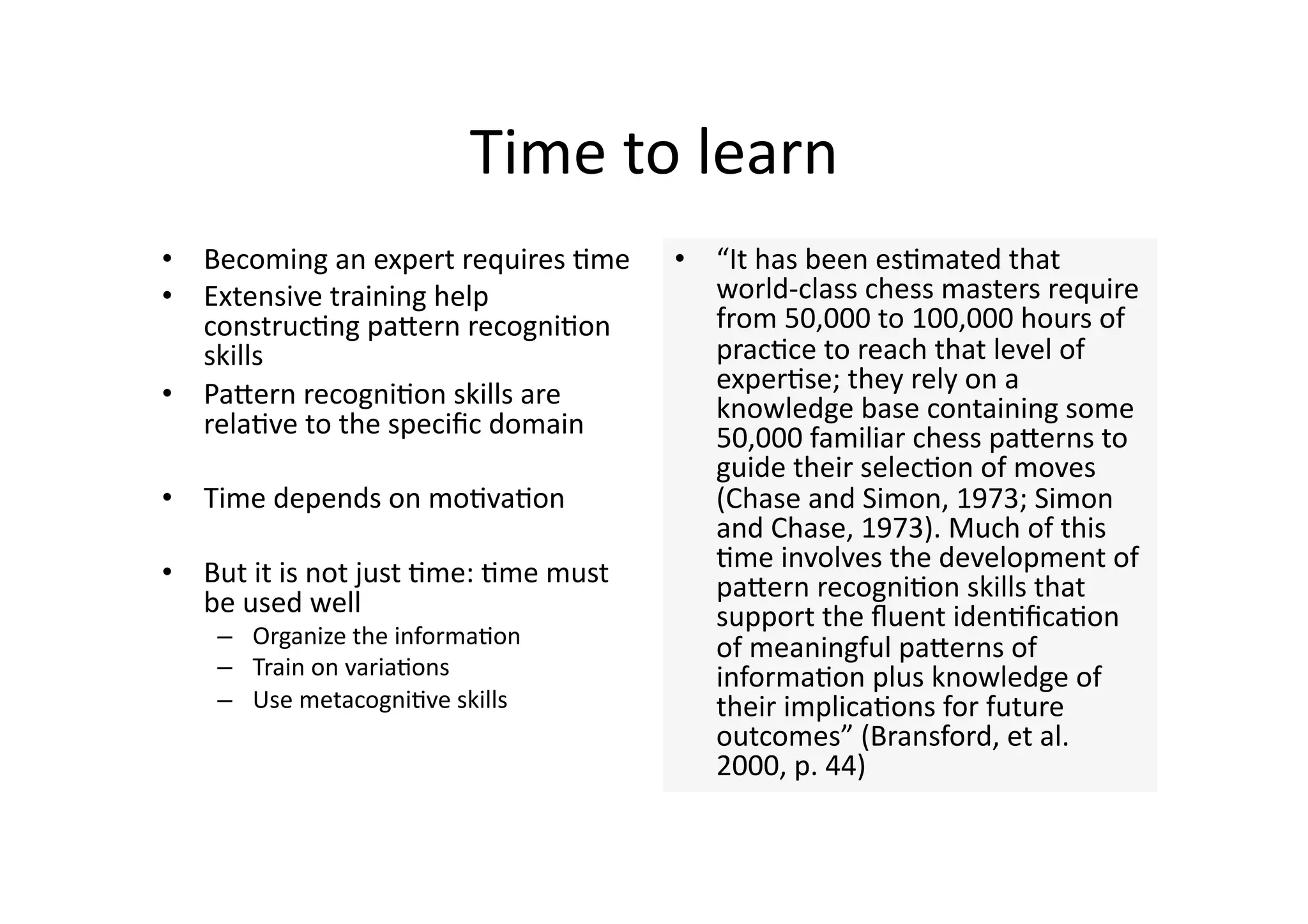 Time to learn 
•  Becoming an expert requires 4me     •  “It has been es4mated that 
•  Extensive training help                world‐class chess masters require 
   construc4ng paJern recogni4on          from 50,000 to 100,000 hours of 
   skills                                 prac4ce to reach that level of 
•  PaJern recogni4on skills are           exper4se; they rely on a 
                                          knowledge base containing some 
   rela4ve to the speciﬁc domain          50,000 familiar chess paJerns to 
                                          guide their selec4on of moves 
•  Time depends on mo4va4on               (Chase and Simon, 1973; Simon 
                                          and Chase, 1973). Much of this 
•  But it is not just 4me: 4me must       4me involves the development of 
                                          paJern recogni4on skills that 
   be used well                           support the ﬂuent iden4ﬁca4on 
    –  Organize the informa4on            of meaningful paJerns of 
    –  Train on varia4ons                 informa4on plus knowledge of 
    –  Use metacogni4ve skills            their implica4ons for future 
                                          outcomes” (Bransford, et al. 
                                          2000, p. 44) 
 