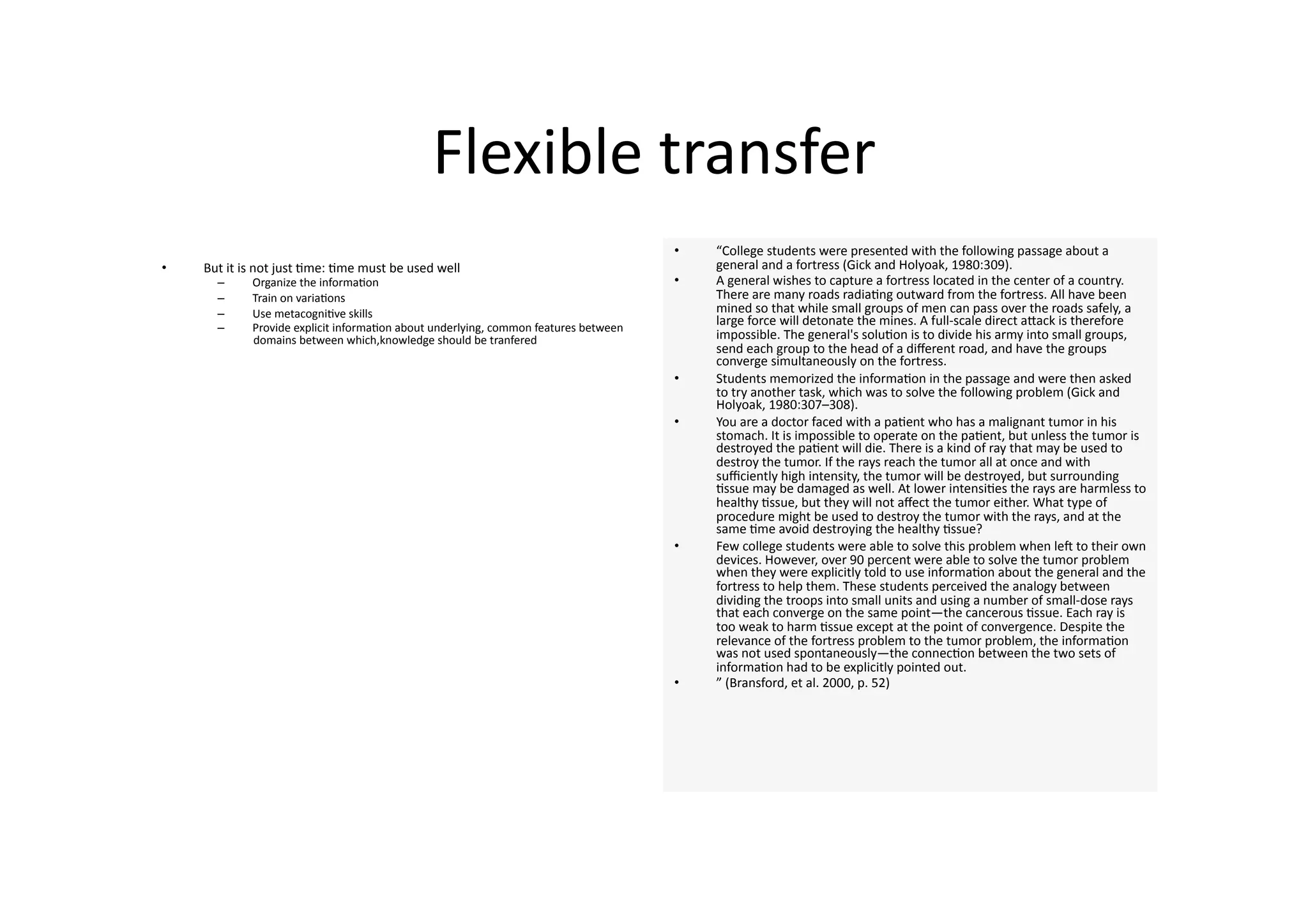 Flexible transfer 
                                                                                      •    “College students were presented with the following passage about a 
•    But it is not just 4me: 4me must be used well                                         general and a fortress (Gick and Holyoak, 1980:309). 
       –     Organize the informa4on                                                  •    A general wishes to capture a fortress located in the center of a country. 
       –     Train on varia4ons                                                            There are many roads radia4ng outward from the fortress. All have been 
       –     Use metacogni4ve skills                                                       mined so that while small groups of men can pass over the roads safely, a 
       –     Provide explicit informa4on about underlying, common features between 
                                                                                           large force will detonate the mines. A full‐scale direct aJack is therefore 
             domains between which,knowledge should be tranfered                           impossible. The general's solu4on is to divide his army into small groups, 
                                                                                           send each group to the head of a diﬀerent road, and have the groups 
                                                                                           converge simultaneously on the fortress. 
                                                                                      •    Students memorized the informa4on in the passage and were then asked 
                                                                                           to try another task, which was to solve the following problem (Gick and 
                                                                                           Holyoak, 1980:307–308). 
                                                                                      •    You are a doctor faced with a pa4ent who has a malignant tumor in his 
                                                                                           stomach. It is impossible to operate on the pa4ent, but unless the tumor is 
                                                                                           destroyed the pa4ent will die. There is a kind of ray that may be used to 
                                                                                           destroy the tumor. If the rays reach the tumor all at once and with 
                                                                                           suﬃciently high intensity, the tumor will be destroyed, but surrounding 
                                                                                           4ssue may be damaged as well. At lower intensi4es the rays are harmless to 
                                                                                           healthy 4ssue, but they will not aﬀect the tumor either. What type of 
                                                                                           procedure might be used to destroy the tumor with the rays, and at the 
                                                                                           same 4me avoid destroying the healthy 4ssue? 
                                                                                      •    Few college students were able to solve this problem when len to their own 
                                                                                           devices. However, over 90 percent were able to solve the tumor problem 
                                                                                           when they were explicitly told to use informa4on about the general and the 
                                                                                           fortress to help them. These students perceived the analogy between 
                                                                                           dividing the troops into small units and using a number of small‐dose rays 
                                                                                           that each converge on the same point—the cancerous 4ssue. Each ray is 
                                                                                           too weak to harm 4ssue except at the point of convergence. Despite the 
                                                                                           relevance of the fortress problem to the tumor problem, the informa4on 
                                                                                           was not used spontaneously—the connec4on between the two sets of 
                                                                                           informa4on had to be explicitly pointed out. 
                                                                                      •    ” (Bransford, et al. 2000, p. 52) 
 
