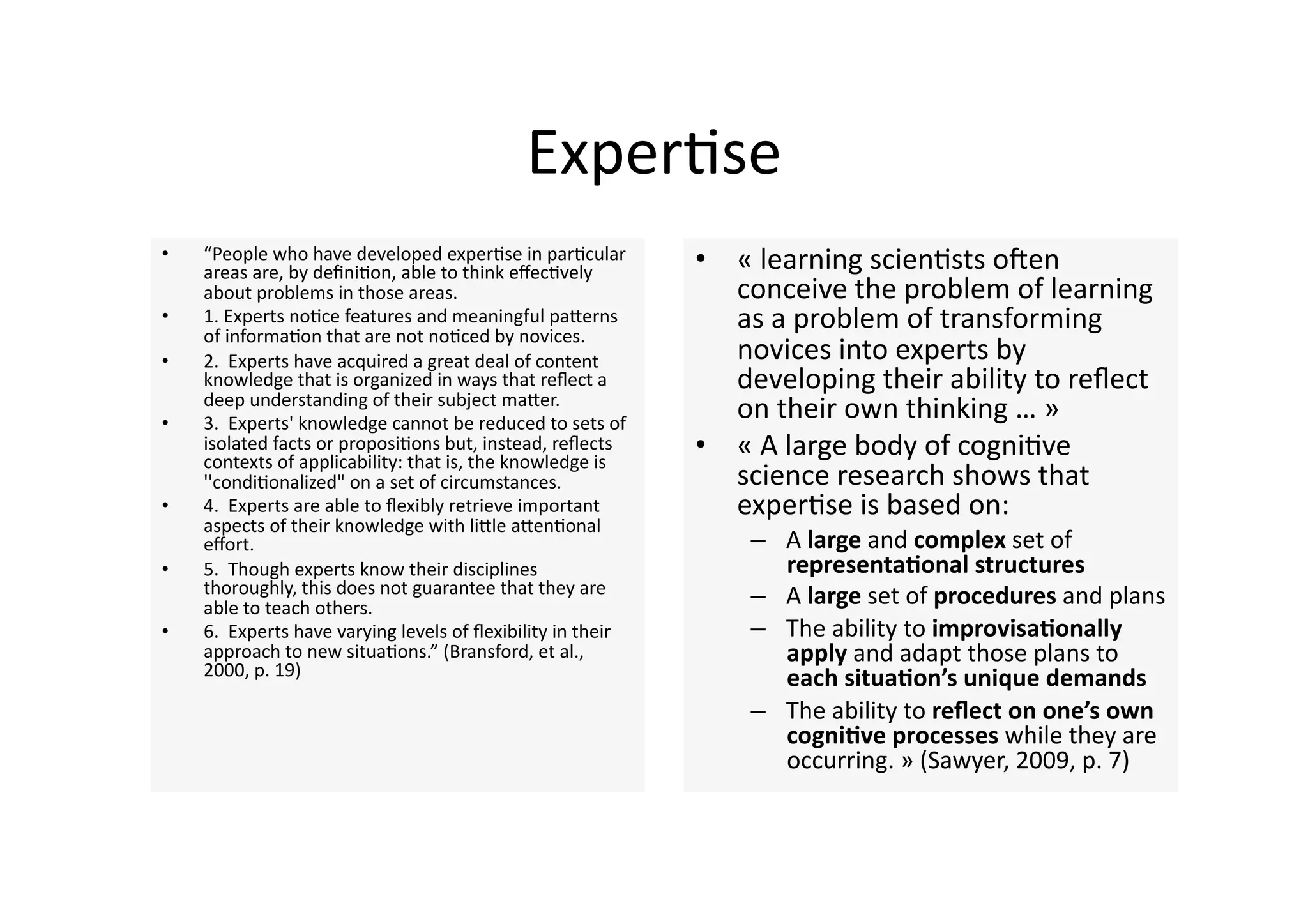 Exper4se 
•    “People who have developed exper4se in par4cular 
     areas are, by deﬁni4on, able to think eﬀec4vely           •  « learning scien4sts onen 
     about problems in those areas.                               conceive the problem of learning 
•    1. Experts no4ce features and meaningful paJerns 
     of informa4on that are not no4ced by novices.  
                                                                  as a problem of transforming 
•    2.  Experts have acquired a great deal of content            novices into experts by 
     knowledge that is organized in ways that reﬂect a            developing their ability to reﬂect 
     deep understanding of their subject maJer.  
•    3.  Experts' knowledge cannot be reduced to sets of 
                                                                  on their own thinking … » 
     isolated facts or proposi4ons but, instead, reﬂects 
     contexts of applicability: that is, the knowledge is 
                                                               •  « A large body of cogni4ve 
     ''condi4onalized" on a set of circumstances.                 science research shows that 
•    4.  Experts are able to ﬂexibly retrieve important           exper4se is based on: 
     aspects of their knowledge with liJle aJen4onal 
     eﬀort.                                                        –  A large and complex set of 
•    5.  Though experts know their disciplines                        representaQonal structures 
     thoroughly, this does not guarantee that they are             –  A large set of procedures and plans 
     able to teach others.  
•    6.  Experts have varying levels of ﬂexibility in their        –  The ability to improvisaQonally 
     approach to new situa4ons.” (Bransford, et al.,                  apply and adapt those plans to 
     2000, p. 19)                                                     each situaQon’s unique demands 
                                                                   –  The ability to reﬂect on one’s own 
                                                                      cogniQve processes while they are 
                                                                      occurring. » (Sawyer, 2009, p. 7)  
 