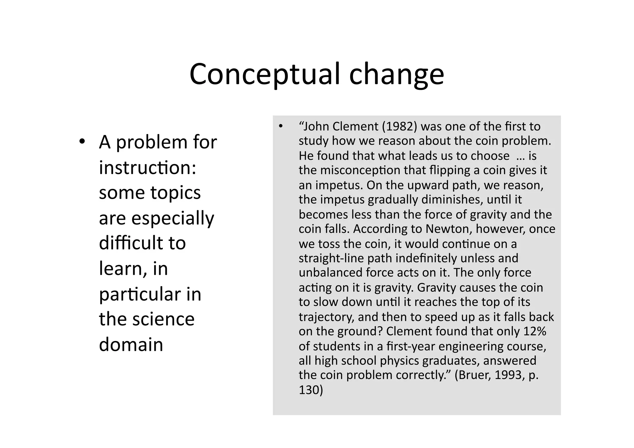 Conceptual change 
                     •    “John Clement (1982) was one of the ﬁrst to 
•  A problem for          study how we reason about the coin problem. 
                          He found that what leads us to choose  … is 
   instruc4on:            the misconcep4on that ﬂipping a coin gives it 
                          an impetus. On the upward path, we reason, 
   some topics            the impetus gradually diminishes, un4l it 
   are especially         becomes less than the force of gravity and the 
                          coin falls. According to Newton, however, once 
   diﬃcult to             we toss the coin, it would con4nue on a 
                          straight‐line path indeﬁnitely unless and 
   learn, in              unbalanced force acts on it. The only force 
                          ac4ng on it is gravity. Gravity causes the coin 
   par4cular in           to slow down un4l it reaches the top of its 
   the science            trajectory, and then to speed up as it falls back 
                          on the ground? Clement found that only 12% 
   domain                 of students in a ﬁrst‐year engineering course, 
                          all high school physics graduates, answered 
                          the coin problem correctly.” (Bruer, 1993, p. 
                          130) 
 