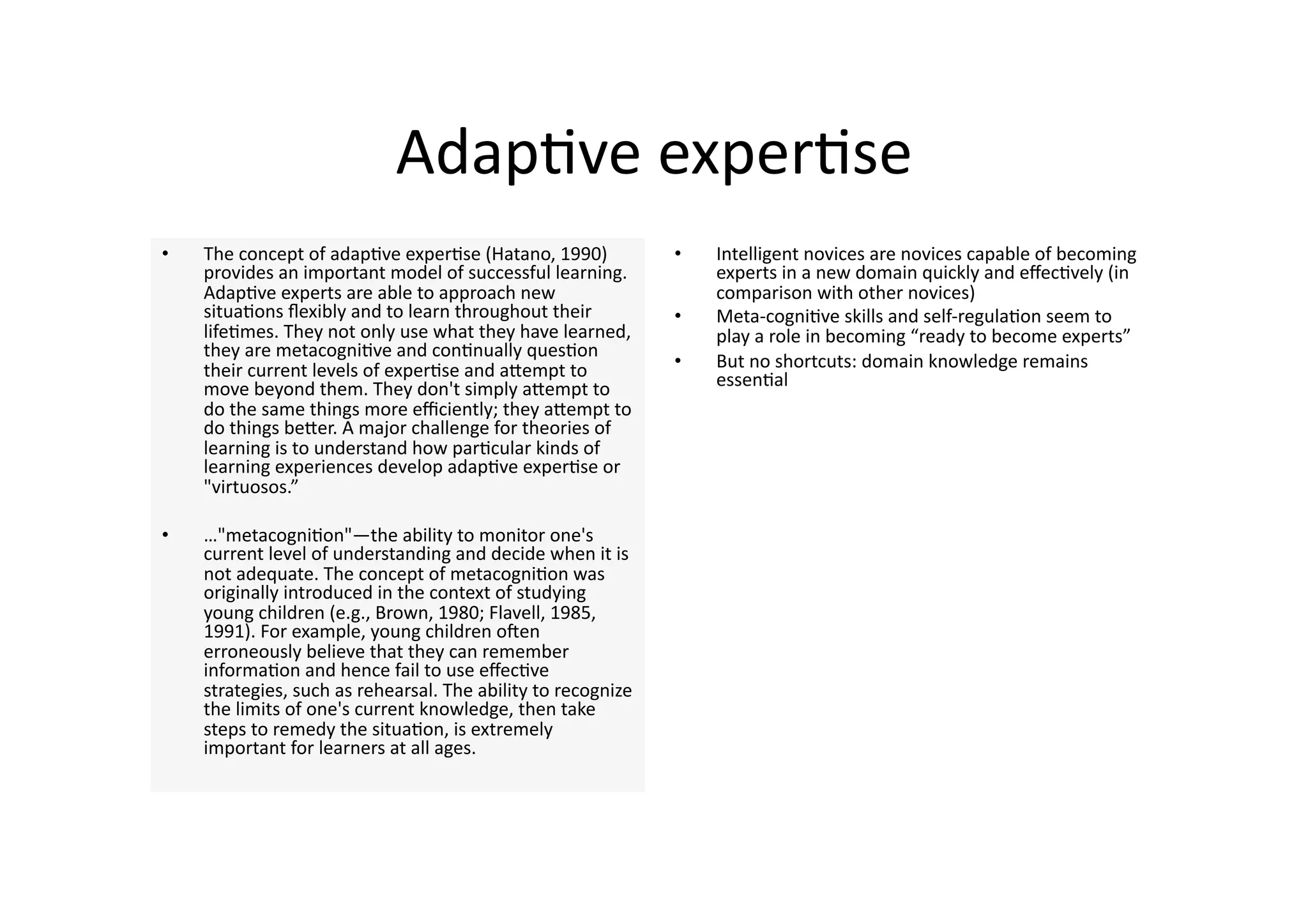 Adap4ve exper4se 
•    The concept of adap4ve exper4se (Hatano, 1990)             •    Intelligent novices are novices capable of becoming 
     provides an important model of successful learning.             experts in a new domain quickly and eﬀec4vely (in 
     Adap4ve experts are able to approach new                        comparison with other novices) 
     situa4ons ﬂexibly and to learn throughout their            •    Meta‐cogni4ve skills and self‐regula4on seem to 
     life4mes. They not only use what they have learned,             play a role in becoming “ready to become experts” 
     they are metacogni4ve and con4nually ques4on 
     their current levels of exper4se and aJempt to             •    But no shortcuts: domain knowledge remains 
     move beyond them. They don't simply aJempt to                   essen4al 
     do the same things more eﬃciently; they aJempt to 
     do things beJer. A major challenge for theories of 
     learning is to understand how par4cular kinds of 
     learning experiences develop adap4ve exper4se or 
     "virtuosos.” 

•    …"metacogni4on"—the ability to monitor one's 
     current level of understanding and decide when it is 
     not adequate. The concept of metacogni4on was 
     originally introduced in the context of studying 
     young children (e.g., Brown, 1980; Flavell, 1985, 
     1991). For example, young children onen 
     erroneously believe that they can remember 
     informa4on and hence fail to use eﬀec4ve 
     strategies, such as rehearsal. The ability to recognize 
     the limits of one's current knowledge, then take 
     steps to remedy the situa4on, is extremely 
     important for learners at all ages.  
 