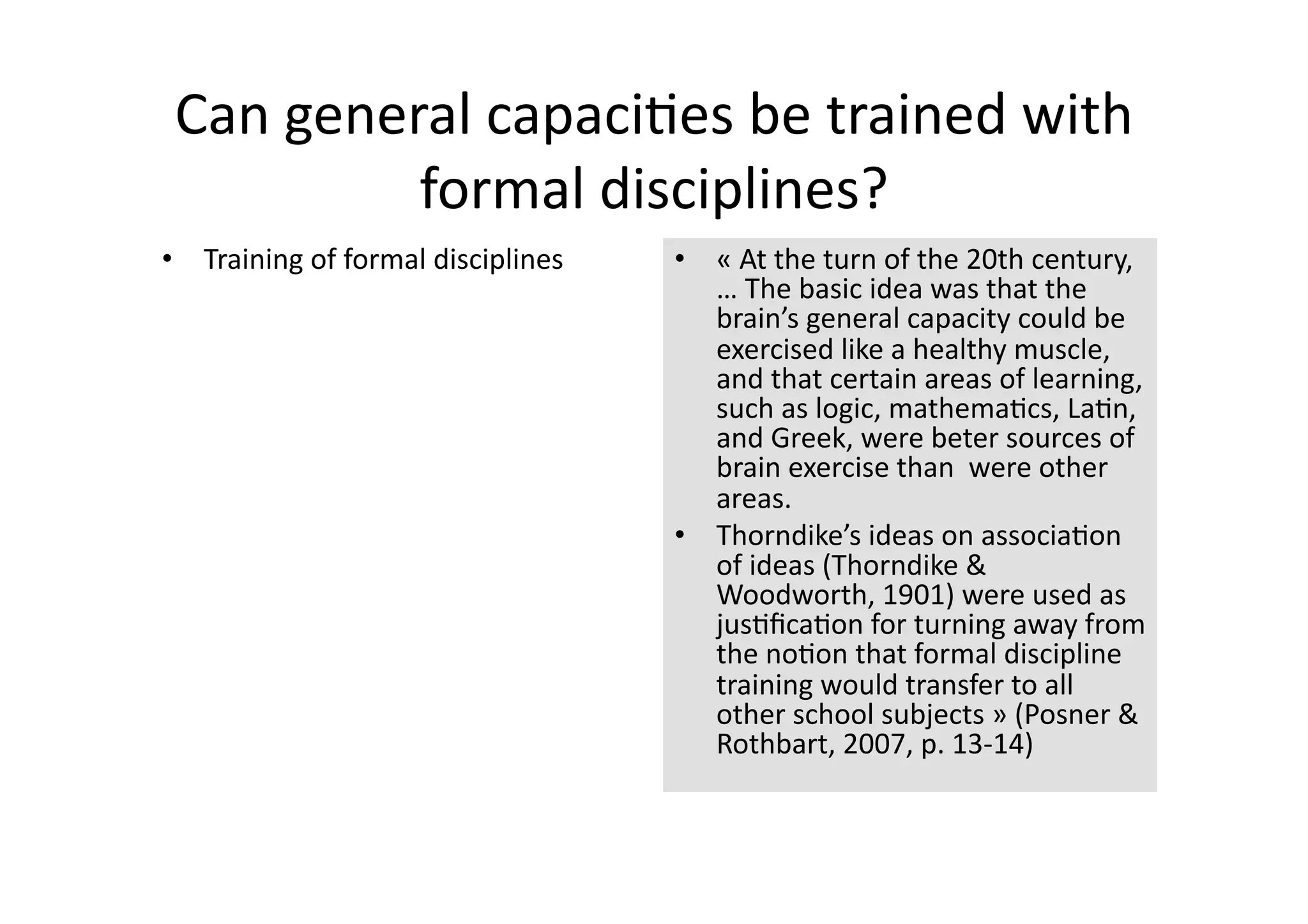 Can general capaci4es be trained with 
          formal disciplines? 
•  Training of formal disciplines    •  « At the turn of the 20th century, 
                                        … The basic idea was that the 
                                        brain’s general capacity could be 
                                        exercised like a healthy muscle, 
                                        and that certain areas of learning, 
                                        such as logic, mathema4cs, La4n, 
                                        and Greek, were beter sources of 
                                        brain exercise than  were other 
                                        areas.  
                                     •  Thorndike’s ideas on associa4on 
                                        of ideas (Thorndike & 
                                        Woodworth, 1901) were used as 
                                        jus4ﬁca4on for turning away from 
                                        the no4on that formal discipline 
                                        training would transfer to all 
                                        other school subjects » (Posner & 
                                        Rothbart, 2007, p. 13‐14) 
 