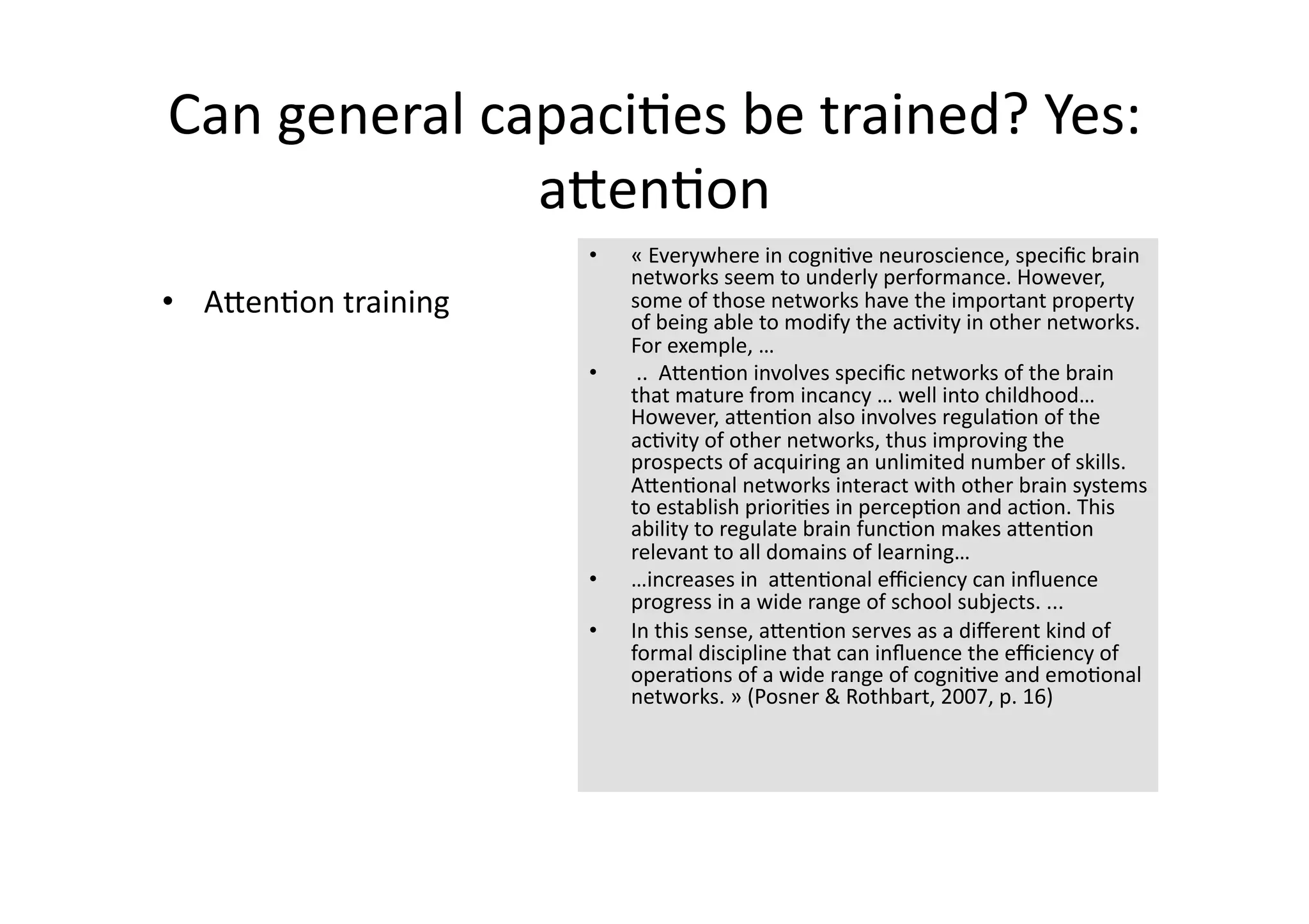 Can general capaci4es be trained? Yes: 
              aJen4on 
                       •    « Everywhere in cogni4ve neuroscience, speciﬁc brain 
                            networks seem to underly performance. However, 
•  AJen4on training         some of those networks have the important property 
                            of being able to modify the ac4vity in other networks. 
                            For exemple, … 
                       •     ..  AJen4on involves speciﬁc networks of the brain 
                            that mature from incancy … well into childhood… 
                            However, aJen4on also involves regula4on of the 
                            ac4vity of other networks, thus improving the 
                            prospects of acquiring an unlimited number of skills. 
                            AJen4onal networks interact with other brain systems 
                            to establish priori4es in percep4on and ac4on. This 
                            ability to regulate brain func4on makes aJen4on 
                            relevant to all domains of learning… 
                       •    …increases in  aJen4onal eﬃciency can inﬂuence 
                            progress in a wide range of school subjects. ... 
                       •    In this sense, aJen4on serves as a diﬀerent kind of 
                            formal discipline that can inﬂuence the eﬃciency of 
                            opera4ons of a wide range of cogni4ve and emo4onal 
                            networks. » (Posner & Rothbart, 2007, p. 16)  
 