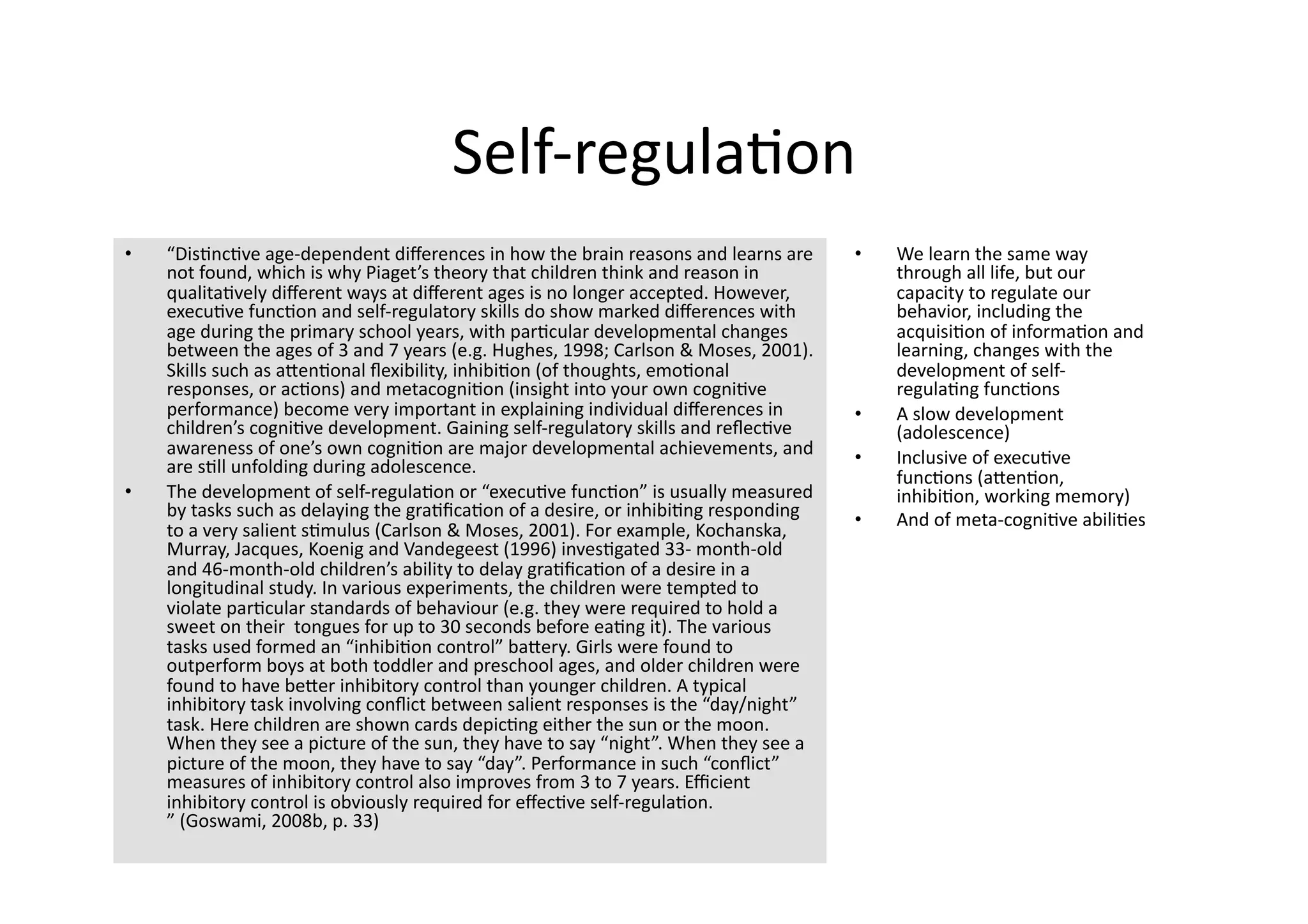 Self‐regula4on 
•    “Dis4nc4ve age‐dependent diﬀerences in how the brain reasons and learns are       •    We learn the same way 
     not found, which is why Piaget’s theory that children think and reason in              through all life, but our 
     qualita4vely diﬀerent ways at diﬀerent ages is no longer accepted. However,            capacity to regulate our 
     execu4ve func4on and self‐regulatory skills do show marked diﬀerences with             behavior, including the 
     age during the primary school years, with par4cular developmental changes              acquisi4on of informa4on and 
     between the ages of 3 and 7 years (e.g. Hughes, 1998; Carlson & Moses, 2001).          learning, changes with the 
     Skills such as aJen4onal ﬂexibility, inhibi4on (of thoughts, emo4onal                  development of self‐
     responses, or ac4ons) and metacogni4on (insight into your own cogni4ve                 regula4ng func4ons 
     performance) become very important in explaining individual diﬀerences in         •    A slow development 
     children’s cogni4ve development. Gaining self‐regulatory skills and reﬂec4ve           (adolescence) 
     awareness of one’s own cogni4on are major developmental achievements, and         •    Inclusive of execu4ve 
     are s4ll unfolding during adolescence. 
                                                                                            func4ons (aJen4on, 
•    The development of self‐regula4on or “execu4ve func4on” is usually measured            inhibi4on, working memory) 
     by tasks such as delaying the gra4ﬁca4on of a desire, or inhibi4ng responding     •    And of meta‐cogni4ve abili4es 
     to a very salient s4mulus (Carlson & Moses, 2001). For example, Kochanska, 
     Murray, Jacques, Koenig and Vandegeest (1996) inves4gated 33‐ month‐old 
     and 46‐month‐old children’s ability to delay gra4ﬁca4on of a desire in a 
     longitudinal study. In various experiments, the children were tempted to 
     violate par4cular standards of behaviour (e.g. they were required to hold a 
     sweet on their  tongues for up to 30 seconds before ea4ng it). The various 
     tasks used formed an “inhibi4on control” baJery. Girls were found to 
     outperform boys at both toddler and preschool ages, and older children were 
     found to have beJer inhibitory control than younger children. A typical 
     inhibitory task involving conﬂict between salient responses is the “day/night” 
     task. Here children are shown cards depic4ng either the sun or the moon. 
     When they see a picture of the sun, they have to say “night”. When they see a 
     picture of the moon, they have to say “day”. Performance in such “conﬂict” 
     measures of inhibitory control also improves from 3 to 7 years. Eﬃcient 
     inhibitory control is obviously required for eﬀec4ve self‐regula4on. 
     ” (Goswami, 2008b, p. 33)  
 