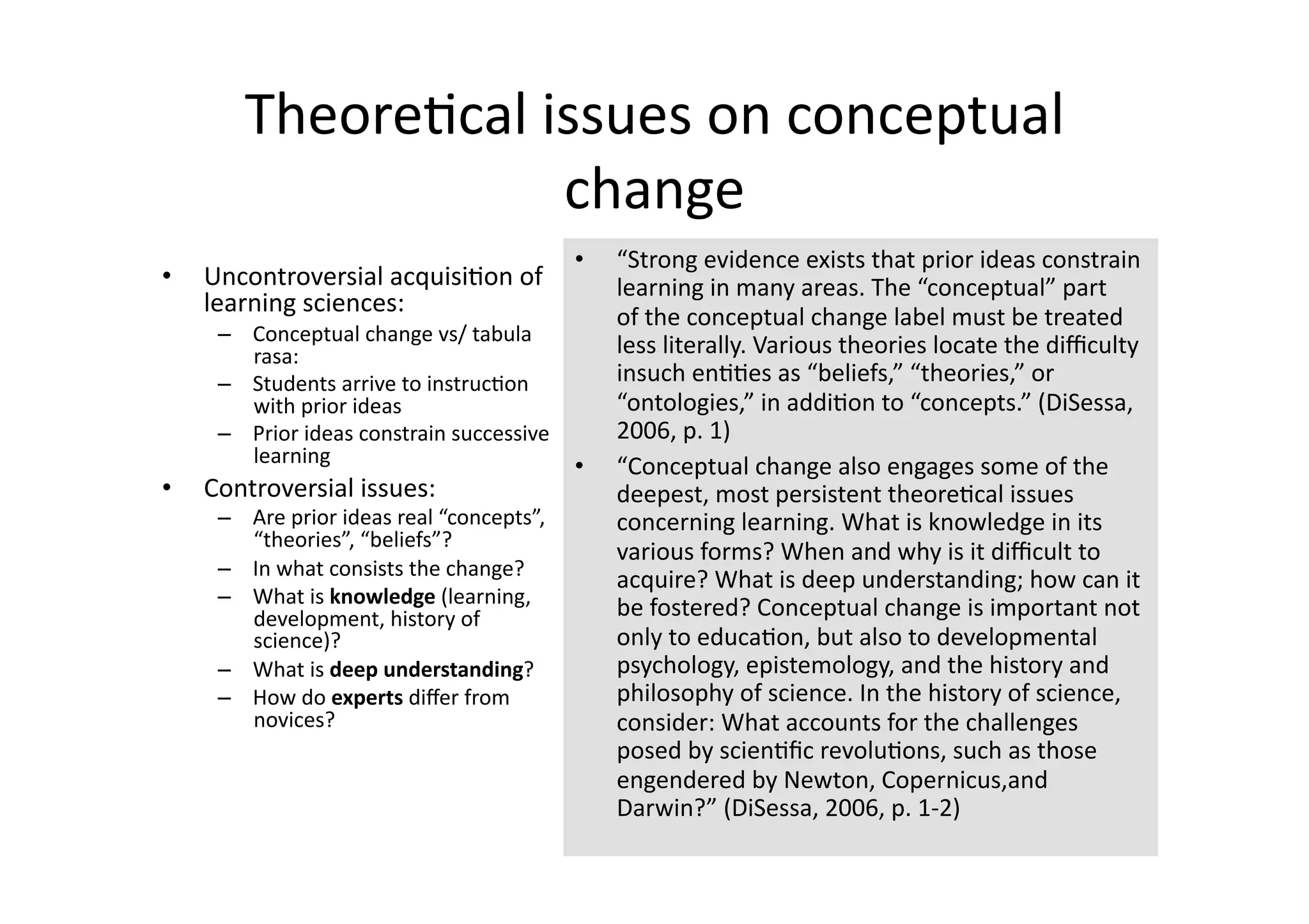 Theore4cal issues on conceptual 
                    change 
                                             •    “Strong evidence exists that prior ideas constrain 
•    Uncontroversial acquisi4on of                learning in many areas. The “conceptual” part 
     learning sciences:                           of the conceptual change label must be treated 
      –  Conceptual change vs/ tabula 
         rasa:                                    less literally. Various theories locate the diﬃculty 
      –  Students arrive to instruc4on            insuch en44es as “beliefs,” “theories,” or 
         with prior ideas                         “ontologies,” in addi4on to “concepts.” (DiSessa, 
      –  Prior ideas constrain successive         2006, p. 1) 
         learning                          •      “Conceptual change also engages some of the 
•    Controversial issues:                        deepest, most persistent theore4cal issues 
      –  Are prior ideas real “concepts”,         concerning learning. What is knowledge in its 
         “theories”, “beliefs”?  
                                                  various forms? When and why is it diﬃcult to 
      –  In what consists the change?  
                                                  acquire? What is deep understanding; how can it 
      –  What is knowledge (learning, 
         development, history of                  be fostered? Conceptual change is important not 
         science)?                                only to educa4on, but also to developmental 
      –  What is deep understanding?              psychology, epistemology, and the history and 
      –  How do experts diﬀer from                philosophy of science. In the history of science, 
         novices?                                 consider: What accounts for the challenges 
                                                  posed by scien4ﬁc revolu4ons, such as those 
                                                  engendered by Newton, Copernicus,and 
                                                  Darwin?” (DiSessa, 2006, p. 1‐2) 
 