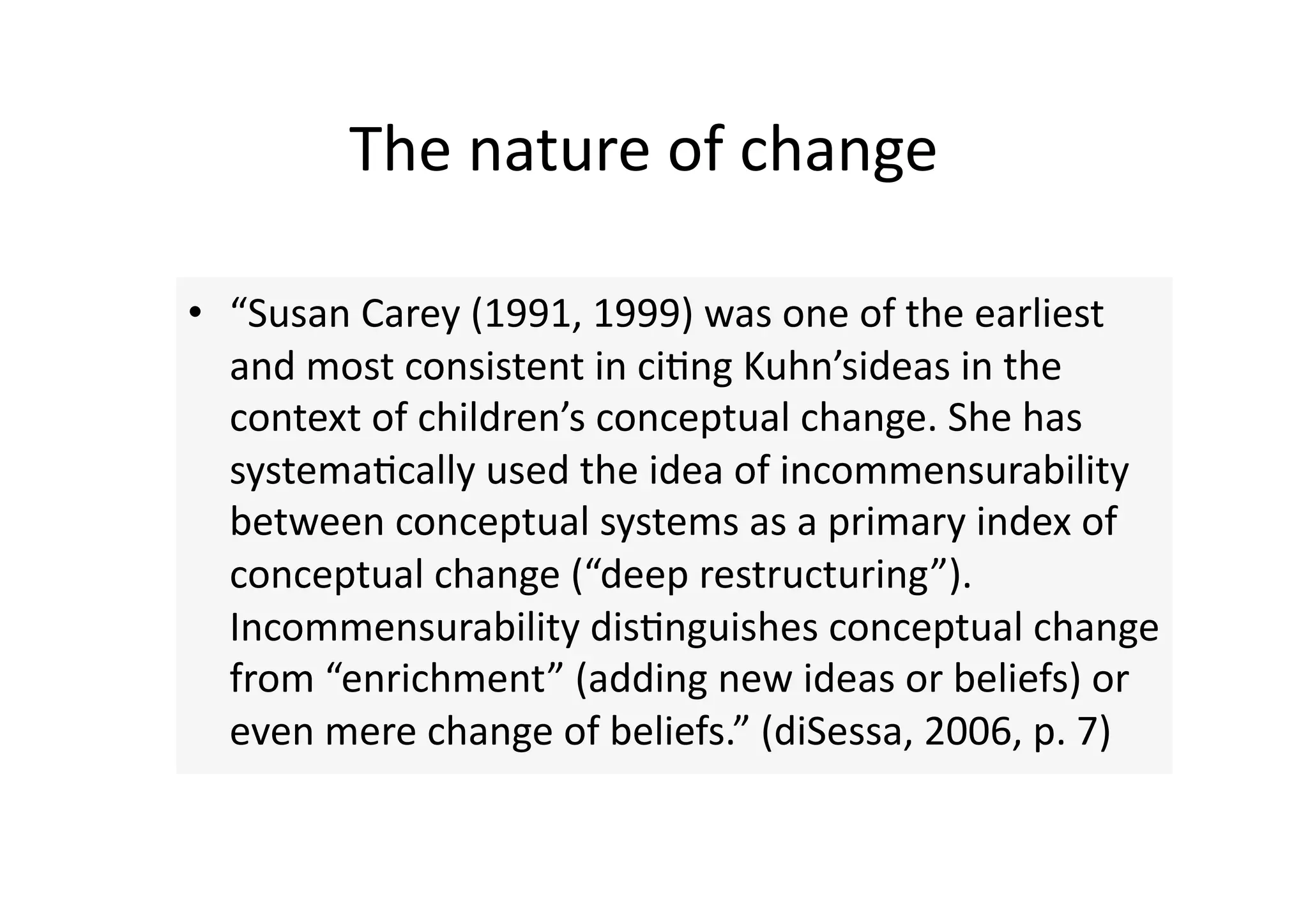 The nature of change 

•  “Susan Carey (1991, 1999) was one of the earliest 
   and most consistent in ci4ng Kuhn’sideas in the 
   context of children’s conceptual change. She has 
   systema4cally used the idea of incommensurability 
   between conceptual systems as a primary index of 
   conceptual change (“deep restructuring”). 
   Incommensurability dis4nguishes conceptual change 
   from “enrichment” (adding new ideas or beliefs) or 
   even mere change of beliefs.” (diSessa, 2006, p. 7) 
 