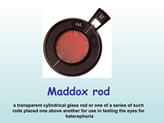 Maddox rod
a transparent cylindrical glass rod or one of a series of such
rods placed one above another for use in testing the eyes for
heterophoria
 