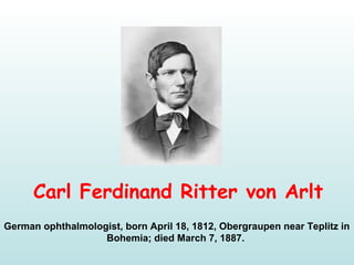 Carl Ferdinand Ritter von Arlt
German ophthalmologist, born April 18, 1812, Obergraupen near Teplitz in
Bohemia; died March 7, 1887.
 
