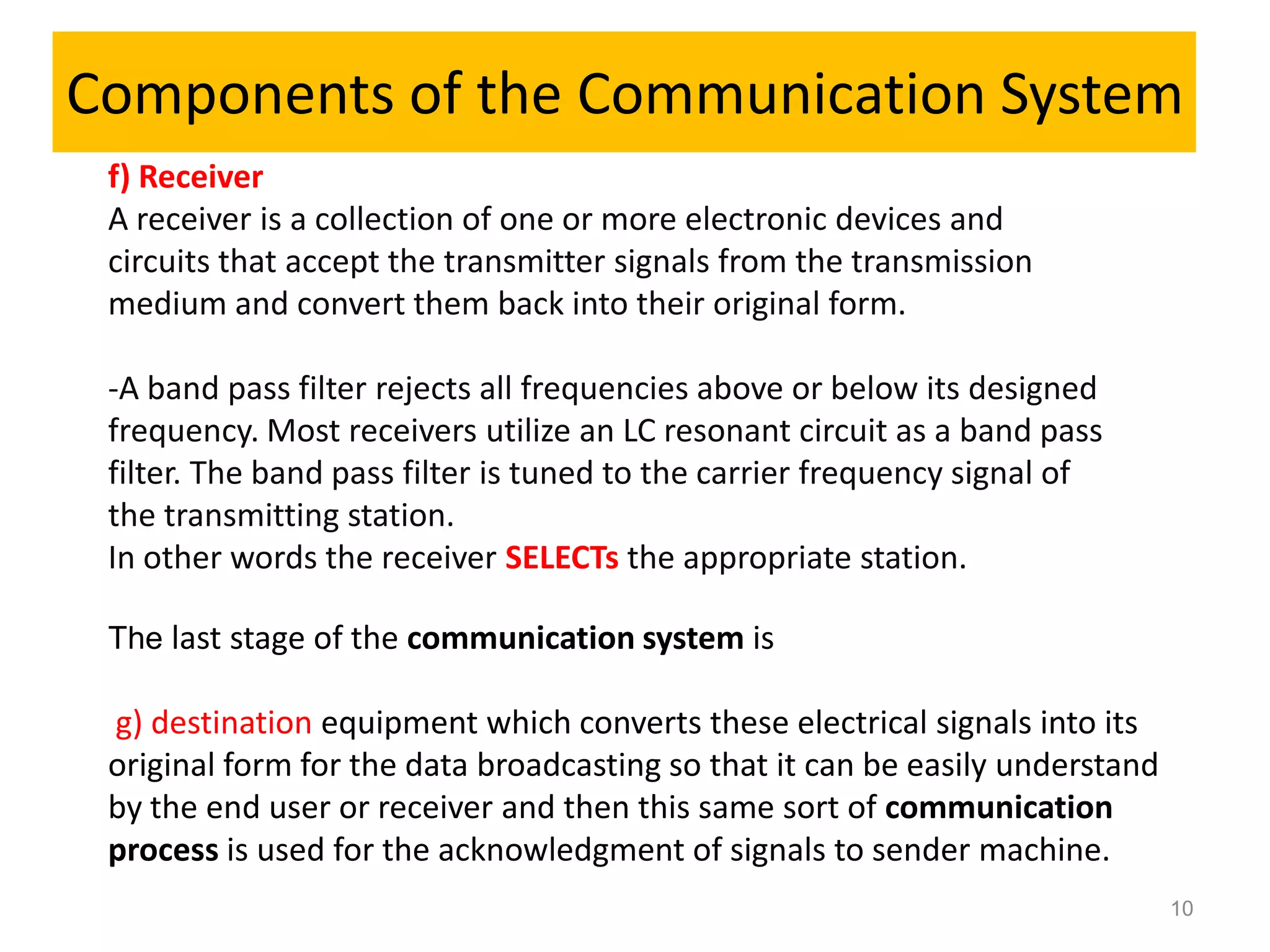 Components of the Communication System
 f) Receiver
 A receiver is a collection of one or more electronic devices and
 circuits that accept the transmitter signals from the transmission
 medium and convert them back into their original form.

 -A band pass filter rejects all frequencies above or below its designed
 frequency. Most receivers utilize an LC resonant circuit as a band pass
 filter. The band pass filter is tuned to the carrier frequency signal of
 the transmitting station.
 In other words the receiver SELECTs the appropriate station.

 The last stage of the communication system is

 g) destination equipment which converts these electrical signals into its
 original form for the data broadcasting so that it can be easily understand
 by the end user or receiver and then this same sort of communication
 process is used for the acknowledgment of signals to sender machine.
                                                                               10
 
