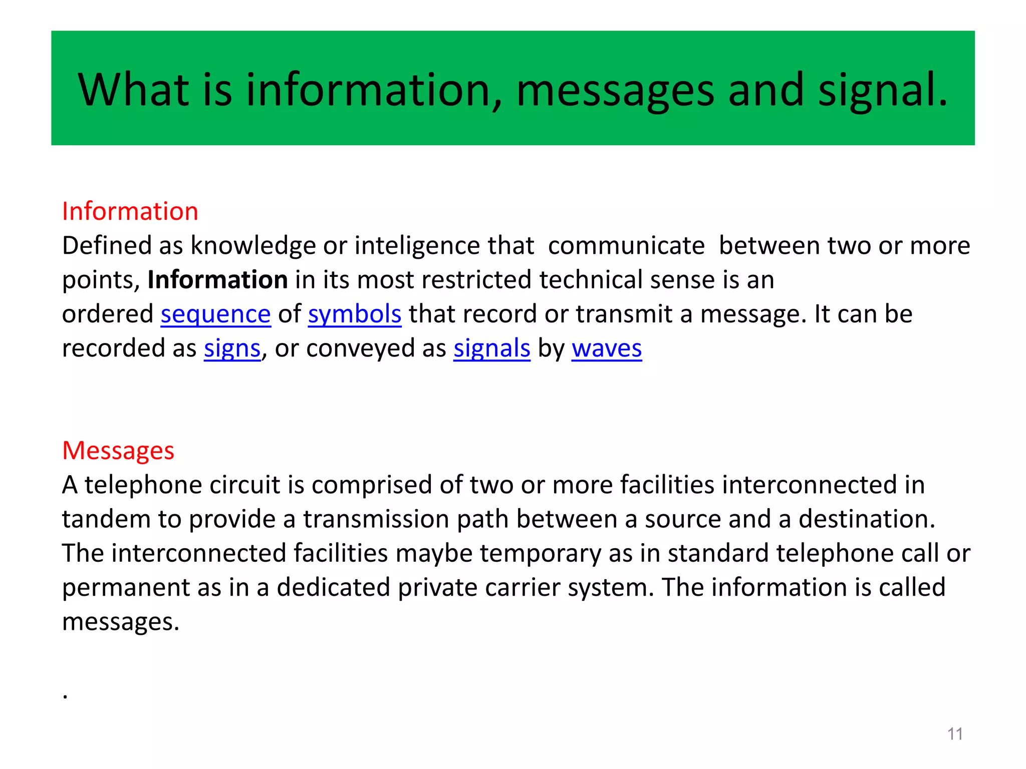 What is information, messages and signal.

Information
Defined as knowledge or inteligence that communicate between two or more
points, Information in its most restricted technical sense is an
ordered sequence of symbols that record or transmit a message. It can be
recorded as signs, or conveyed as signals by waves


Messages
A telephone circuit is comprised of two or more facilities interconnected in
tandem to provide a transmission path between a source and a destination.
The interconnected facilities maybe temporary as in standard telephone call or
permanent as in a dedicated private carrier system. The information is called
messages.

.
                                                                           11
 
