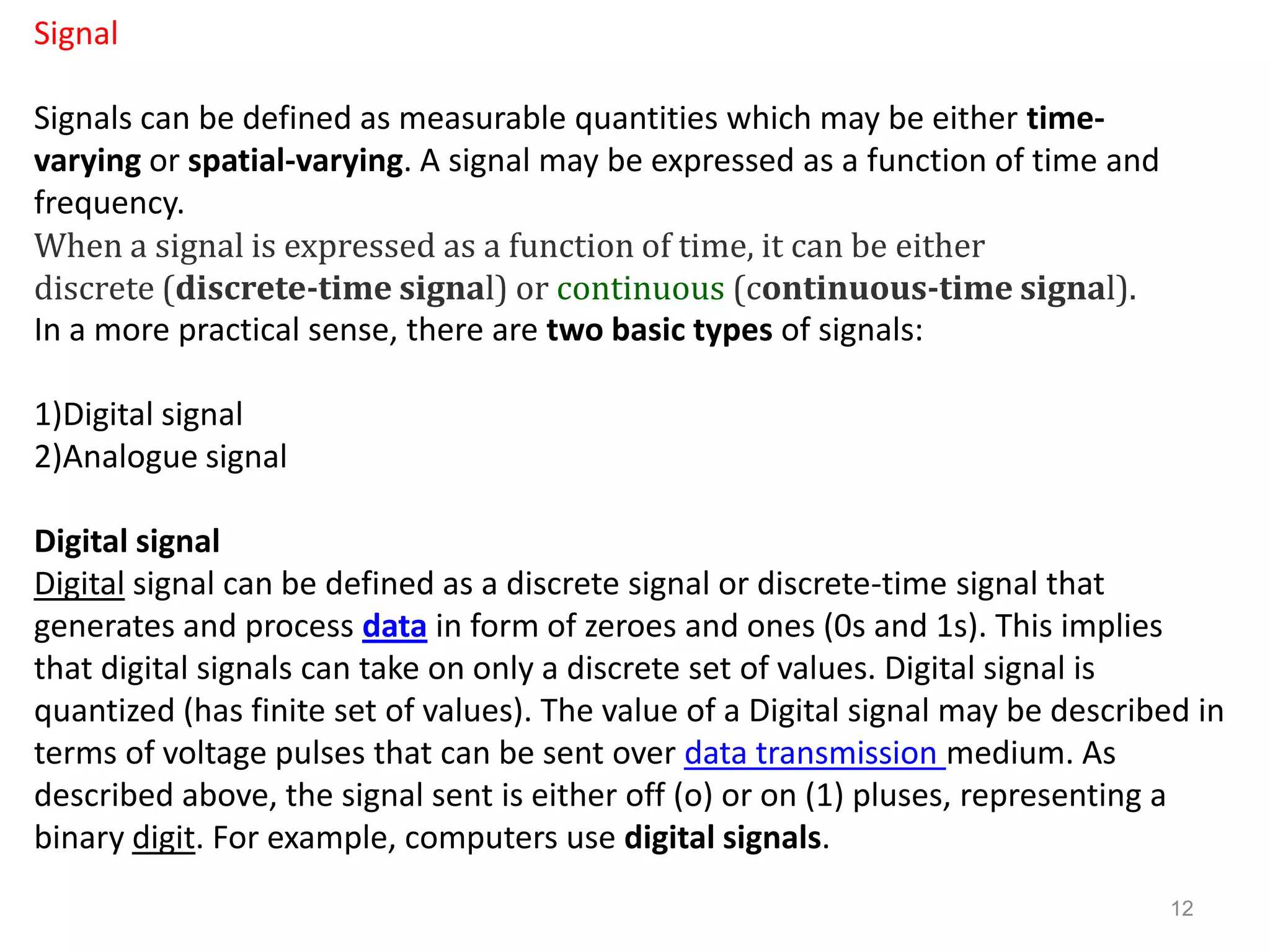 Signal

Signals can be defined as measurable quantities which may be either time-
varying or spatial-varying. A signal may be expressed as a function of time and
frequency.
When a signal is expressed as a function of time, it can be either
discrete (discrete-time signal) or continuous (continuous-time signal).
In a more practical sense, there are two basic types of signals:

1)Digital signal
2)Analogue signal

Digital signal
Digital signal can be defined as a discrete signal or discrete-time signal that
generates and process data in form of zeroes and ones (0s and 1s). This implies
that digital signals can take on only a discrete set of values. Digital signal is
quantized (has finite set of values). The value of a Digital signal may be described in
terms of voltage pulses that can be sent over data transmission medium. As
described above, the signal sent is either off (o) or on (1) pluses, representing a
binary digit. For example, computers use digital signals.
                                                                                  12
 