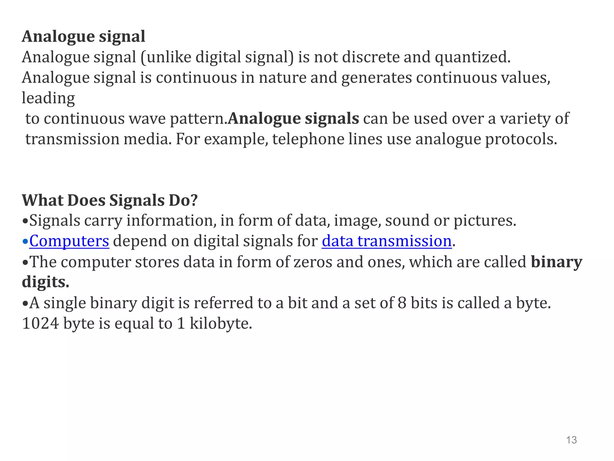 Analogue signal
Analogue signal (unlike digital signal) is not discrete and quantized.
Analogue signal is continuous in nature and generates continuous values,
leading
 to continuous wave pattern.Analogue signals can be used over a variety of
 transmission media. For example, telephone lines use analogue protocols.


What Does Signals Do?
•Signals carry information, in form of data, image, sound or pictures.
•Computers depend on digital signals for data transmission.
•The computer stores data in form of zeros and ones, which are called binary
digits.
•A single binary digit is referred to a bit and a set of 8 bits is called a byte.
1024 byte is equal to 1 kilobyte.




                                                                              13
 