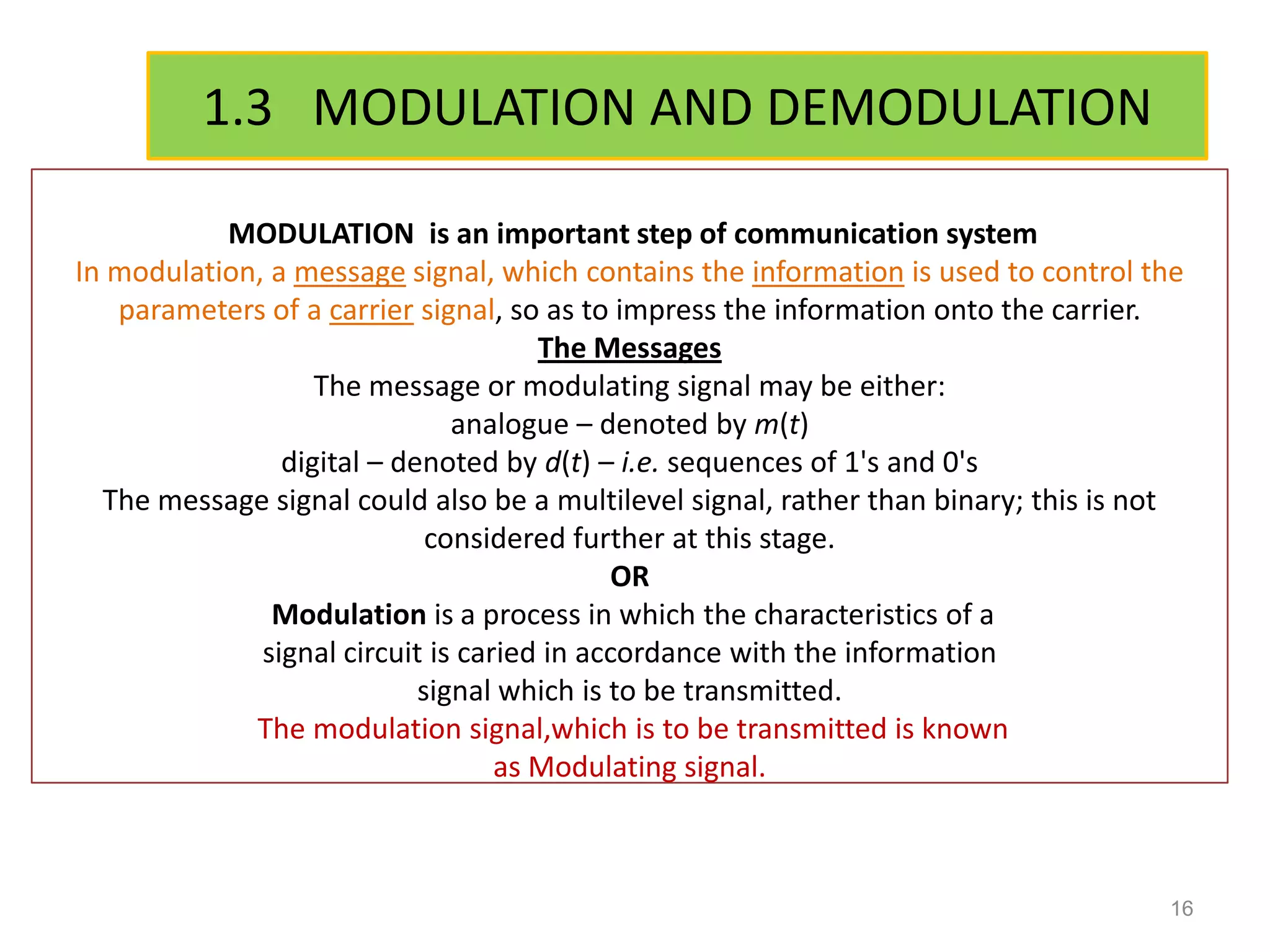 1.3 MODULATION AND DEMODULATION

           MODULATION is an important step of communication system
In modulation, a message signal, which contains the information is used to control the
   parameters of a carrier signal, so as to impress the information onto the carrier.
                                      The Messages
                   The message or modulating signal may be either:
                               analogue – denoted by m(t)
                digital – denoted by d(t) – i.e. sequences of 1's and 0's
  The message signal could also be a multilevel signal, rather than binary; this is not
                             considered further at this stage.
                                            OR
               Modulation is a process in which the characteristics of a
              signal circuit is caried in accordance with the information
                            signal which is to be transmitted.
             The modulation signal,which is to be transmitted is known
                                   as Modulating signal.



                                                                                     16
 