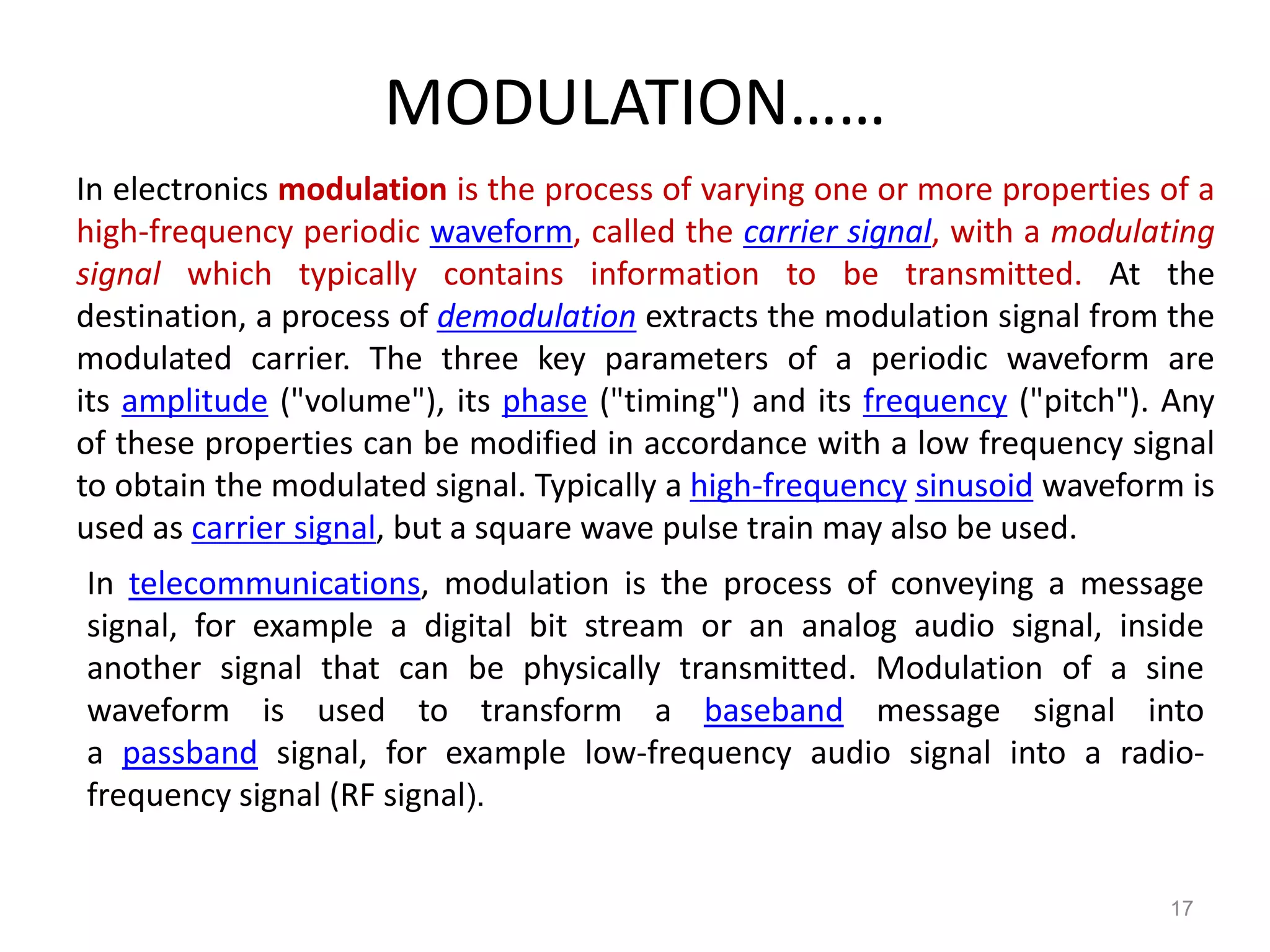 MODULATION……
In electronics modulation is the process of varying one or more properties of a
high-frequency periodic waveform, called the carrier signal, with a modulating
signal which typically contains information to be transmitted. At the
destination, a process of demodulation extracts the modulation signal from the
modulated carrier. The three key parameters of a periodic waveform are
its amplitude ("volume"), its phase ("timing") and its frequency ("pitch"). Any
of these properties can be modified in accordance with a low frequency signal
to obtain the modulated signal. Typically a high-frequency sinusoid waveform is
used as carrier signal, but a square wave pulse train may also be used.
In telecommunications, modulation is the process of conveying a message
signal, for example a digital bit stream or an analog audio signal, inside
another signal that can be physically transmitted. Modulation of a sine
waveform is used to transform a baseband message signal into
a passband signal, for example low-frequency audio signal into a radio-
frequency signal (RF signal).


                                                                           17
 