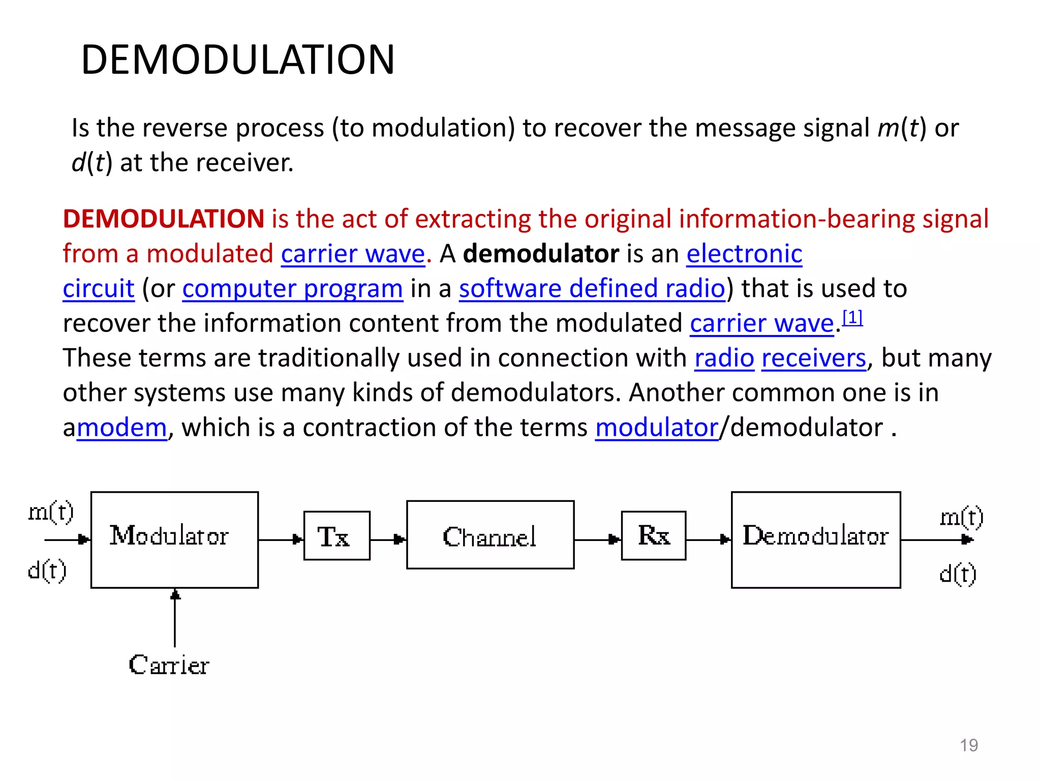 DEMODULATION
Is the reverse process (to modulation) to recover the message signal m(t) or
d(t) at the receiver.
DEMODULATION is the act of extracting the original information-bearing signal
from a modulated carrier wave. A demodulator is an electronic
circuit (or computer program in a software defined radio) that is used to
recover the information content from the modulated carrier wave.[1]
These terms are traditionally used in connection with radio receivers, but many
other systems use many kinds of demodulators. Another common one is in
amodem, which is a contraction of the terms modulator/demodulator .




                                                                            19
 