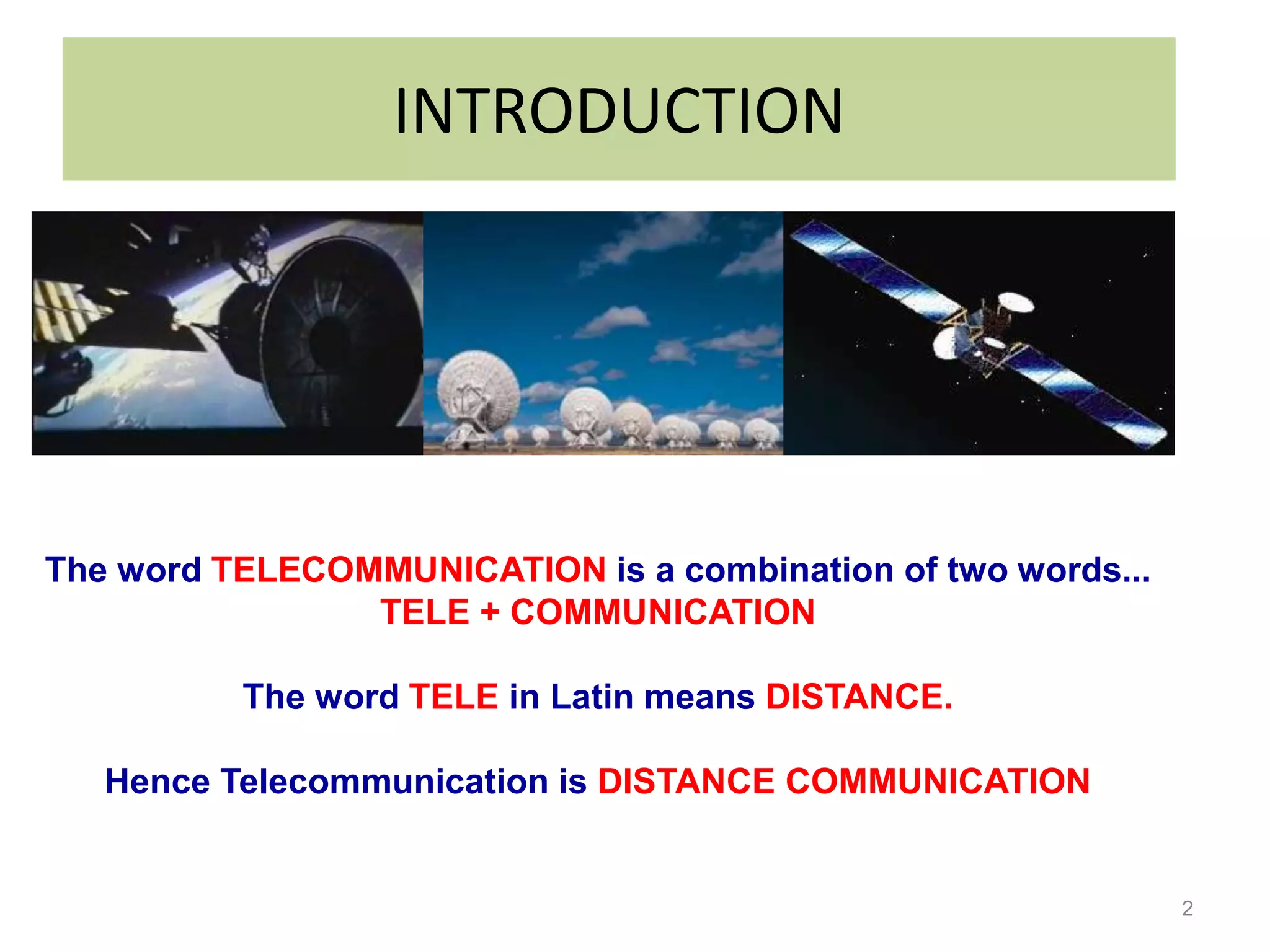 INTRODUCTION




The word TELECOMMUNICATION is a combination of two words...
                TELE + COMMUNICATION

          The word TELE in Latin means DISTANCE.

   Hence Telecommunication is DISTANCE COMMUNICATION


                                                              2
 